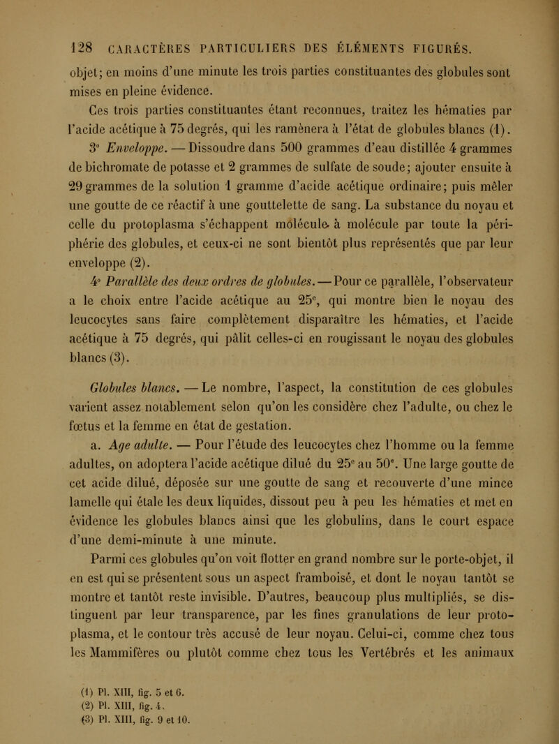 objet; en moins d'une minute les trois parties constituantes des globules sont mises en pleine évidence. Ces trois parties constituantes étant reconnues, traitez les hématies par l'acide acétique à 75 degrés, qui les ramènera à Tétat de globules blancs (l). 3 Enveloppe, — Dissoudre dans 500 grammes d'eau distillée 4 grammes de bichromate de potasse et 2 grammes de sulfate de soude; ajouter ensuite à 29grammes de la solution 1 gramme d'acide acétique ordinaire; puis mêler une goutte de ce réactif à une gouttelette de sang. La substance du noyau et celle du protoplasma s'échappent molécule, à molécule par toute la péri- phérie des globules, et ceux-ci ne sont bientôt plus représentés que par leur enveloppe (2). 4 Parallèle des deux ordres de globules, — Pour ce parallèle, l'observateur a le choix entre l'acide acétique au 25% qui montre bien le noyau des leucocytes sans faire complètement disparaître les hématies, et l'acide acétique à 75 degrés, qui pâlit celles-ci en rougissant le noyau des globules blancs (3). Globules blancs. —Le nombre, l'aspect, la constitution de ces globules varient assez notablement selon qu'on les considère chez l'adulte, ou chez le fœtus et la femme en état de gestation. a. Age adulte, — Pour l'étude des leucocytes chez l'homme ou la femme adultes, on adoptera l'acide acétique dilué du 25'' au 50. Une large goutte de cet acide dilué, déposée sur une goutte de sang et recouverte d'une mince lamelle qui étale les deux liquides, dissout peu à peu les hématies et met en évidence les globules blancs ainsi que les globulins, dans le court espace d'une demi-minute à une minute. Parmi ces globules qu'on voit flotter en grand nombre sur le porte-objet, il en est qui se présentent sous un aspect framboise, et dont le noyau tantôt se montre et tantôt reste invisible. D'autres, beaucoup plus multipliés, se dis- tinguent par leur transparence, par les fines granulations de leur proto- plasma, et le contour très accusé de leur noyau. Celui-ci, comme chez tous les Mammifères ou plutôt comme chez tous les Vertébrés et les animaux (1) PI. XUI, fig. 5 et 6. (2) PI. xni, fig. i. (3) PI. XIII, lig. 9 et 10.