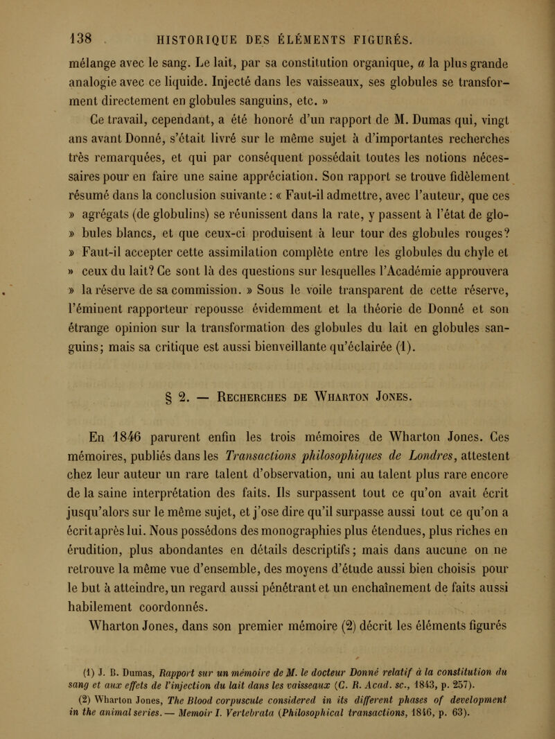 mélange avec le sang. Le lait, par sa constitution organique, a la plus grande analogie avec ce liquide. Injecté dans les vaisseaux, ses globules se transfor- ment directement en globules sanguins, etc. » Ce travail, cependant, a été honoré d'un rapport de M. Dumas qui, vingt ans avant Donné, s'était livré sur le même sujet à d'importantes recherches très remarquées, et qui par conséquent possédait toutes les notions néces- saires pour en faire une saine appréciation. Son rapport se trouve fidèlement résumé dans la conclusion suivante : « Faut-il admettre, avec l'auteur, que ces » agrégats (de globulins) se réunissent dans la rate, y passent à l'état de glo- y> bules blancs, et que ceux-ci produisent à leur tour des globules rouges? » Faut-il accepter cette assimilation complète entre les globules du chyle et » ceux du lait? Ce sont là des questions sur lesquelles l'Académie approuvera » la réserve de sa commission. » Sous le voile transparent de cette réserve, l'éminent rapporteur repousse évidemment et la théorie de Donné et son étrange opinion sur la transformation des globules du lait en globules san- guins; mais sa critique est aussi bienveillante qu'éclairée (1). § 2. — Recherches de Wharton Jones. En 1846 parurent enfin les trois mémoires de Wharton Jones. Ces mémoires, publiés dans les Transactions philosophiques de Londres, attestent chez leur auteur un rare talent d'observation, uni au talent plus rare encore de la saine interprétation des faits. Ils surpassent tout ce qu'on avait écrit jusqu'alors sur le même sujet, et j'ose dire qu'il surpasse aussi tout ce qu'on a écrit après lui. Nous possédons des monographies plus étendues, plus riches en érudition, plus abondantes en détails descriptifs; mais dans aucune on ne retrouve la même vue d'ensemble, des moyens d'étude aussi bien choisis pour le but à atteindre, un regard aussi pénétrant et un enchaînement de faits aussi habilement coordonnés. Wharton Jones, dans son premier mémoire (2) décrit les éléments figurés (1) J. B. Dumas, Rapport sur un mémoire de M. le docteur Donné relatif à la constitution du sang et aux effets de l'injection du lait dans les vaisseaux (C. R. Acad. se.y 1843, p. 257). (2) Wharton Jones, The Blood corpuscule considered in its différent phases of development in the animal séries.— Memoir I. Vertebrata {Philosophical transactions, 4846, p. 63).