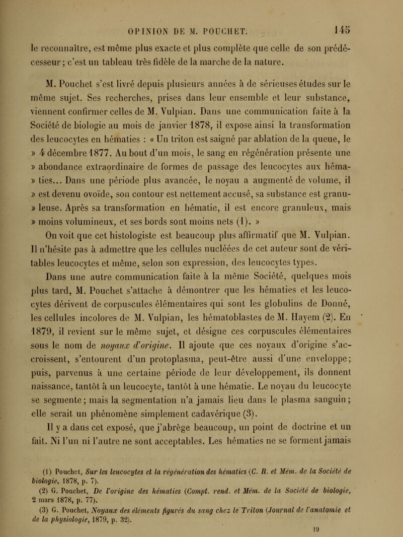 le reconnaître, est môme plus exacte et plus complète que celle de son prédé- cesseur ; c'est un tableau très fidèle de la marche de la nature. M. Poucliet s'est livré depuis plusieurs années à de sérieuses études sur le môme sujet. Ses recherches, prises dans leur ensemble et leur substance, viennent confirmer celles de M. Vulpian. Dans une communication faite à la Société de biologie au mois de janvier 1878, il expose ainsi la transformation des leucocytes en hématies : « Un triton est saigné par ablation de la queue, le )) 4 décembre 1877. Au bout d'un mois, le sang en régénération présente une )) abondance extraordinaire de formes de passage des leucocytes aux héma- )) ties... Dans une période plus avancée, le noyau a augmenté de volume, il ^ est devenu ovoïde, son contour est nettement accusé, sa substance est granu- y> leuse. Après sa transformation en hématie, il est encore granuleux, mais )) moins volumineux, et ses bords sont moins nets (1). )> On voit que cet histologiste est beaucoup plus affirmatif que M. Vulpian. Il n'hésite pas à admettre que les cellules nucléées de cet auteur sont de véri- tables leucocytes et môme, selon son expression, des leucocytes types. Dans une autre communication faite à la même Société, quelques mois plus tard, M. Pouchet s'attache à démontrer que les hématies et les leuco- cytes dérivent de corpuscules élémentaires qui sont les globiilins de Donné, les cellules incolores de M. Vulpian, les hématoblastes de M. Hayem (2). En 1879, il revient sur le même sujet, et désigne ces corpuscules élémentaires sous le nom de noyaux cVorirjine. Il ajoute que ces noyaux d'origine s'ac- croissent, s'entourent d'un protoplasma, peut-être aussi d'une enveloppe; puis, parvenus à une certaine période de leur développement, ils donnent naissance, tantôt à un leucocyte, tantôt à une hématie. Le noyau du leucocyte se segmente ; mais la segmentation n'a jamais lieu dans le plasma sanguin ; elle serait un phénomène simplement cadavérique (3). Il y a dans cet exposé, que j'abrège beaucoup, un point de doctrine et un fait. Ni l'un ni l'autre ne sont acceptables. Les hématies ne se forment jamais (1) Pouchet, Sur les leucocytes et la régénération des hématies {C. R. et Mém. de la Société de biologie, 1878, p, 7). (2) G. Pouchet, De Vorigine des hématies {Compt. rend, et Mém. de la Société de biologie^ 2 mars 1878, p. 77). (3) G. Pouchet, Noyaux des éléments figurés du sang chez le Triton [Journal de Vanatomie et de la physiologie, 1879, p. 32). 19