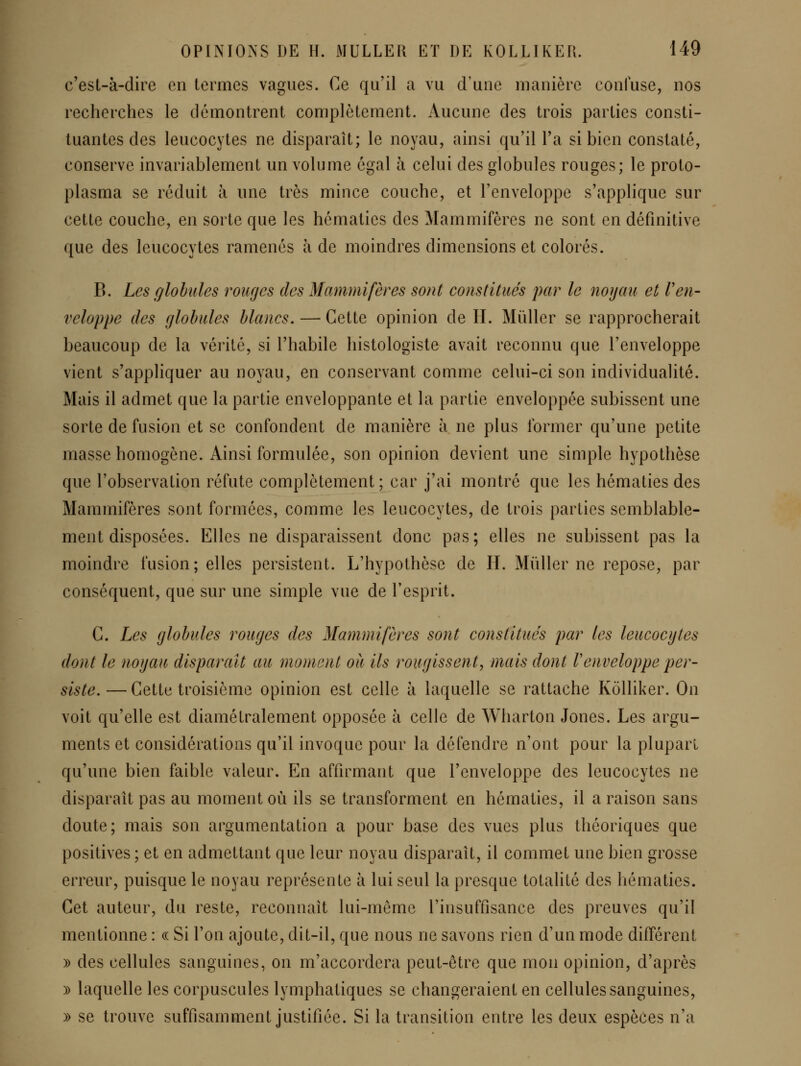 c'esl-à-dire en termes vagues. Ce qu'il a vu d'une manière confuse, nos recherches le démontrent complètement. Aucune des trois parties consti- tuantes des leucocytes ne disparaît; le noyau, ainsi qu'il l'a si bien constaté, conserve invariablement un volume égal à celui des globules rouges; le proto- plasma se réduit à une très mince couche, et l'enveloppe s'applique sur cette couche, en sorte que les hématies des Mammifères ne sont en définitive que des leucocytes ramenés à de moindres dimensions et colorés. B. Les globules rouges des Mammifères sont constitués par le noyau et Ven- veloppe des globules blancs, — Cette opinion de H. Mûller se rapprocherait beaucoup de la vérité, si l'habile histologiste avait reconnu que l'enveloppe vient s'appliquer au noyau, en conservant comme celui-ci son individualité. Mais il admet que la partie enveloppante et la partie enveloppée subissent une sorte de fusion et se confondent de manière à ne plus former qu'une petite masse homogène. Ainsi formulée, son opinion devient une simple hypothèse que l'observation réfute complètement; car j'ai montré que les hématies des Mammifères sont formées, comme les leucocytes, de trois parties semblable- ment disposées. Elles ne disparaissent donc pas; elles ne subissent pas la moindre fusion; elles persistent. L'hypothèse de H. Mûller ne repose, par conséquent, que sur une simple vue de l'esprit. C. Les globules rouges des Mammifères sont constitués par les leucocytes dont le noyau disparaît au moment où ils rougissent^ mais dont Venveloppe per- siste. — Cette troisième opinion est celle ii laquelle se rattache Kolliker. On voit qu'elle est diamétralement opposée à celle de Wharton Jones. Les argu- ments et considérations qu'il invoque pour la défendre n'ont pour la plupart qu'une bien faible valeur. En affirmant que l'enveloppe des leucocytes ne disparaît pas au moment où ils se transforment en hématies, il a raison sans doute; mais son argumentation a pour base des vues plus théoriques que positives ; et en admettant que leur noyau disparaît, il commet une bien grosse erreur, puisque le noyau représente à lui seul la presque totalité des hématies. Cet auteur, du reste, reconnaît lui-même l'insuffisance des preuves qu'il mentionne : (( Si l'on ajoute, dit-il, que nous ne savons rien d'un mode différent )) des cellules sanguines, on m'accordera peut-être que mon opinion, d'après )) laquelle les corpuscules lymphatiques se changeraient en cellules sanguines, )) se trouve suffisamment justifiée. Si la transition entre les deux espèces n'a