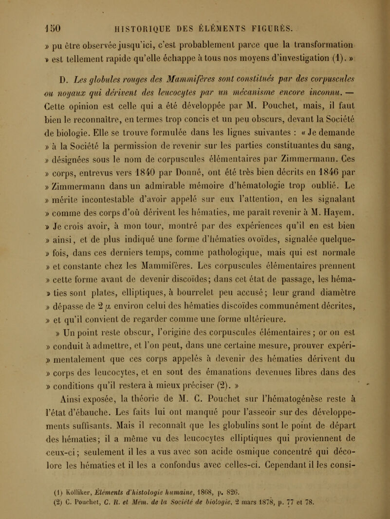 y) pu être observée jusqu'ici, c'est probablement parce que la transformation \) est tellement rapide qu'elle échappe à tous nos moyens d'investigation (1). » D. Les globules 'rouges des Mammifères sont constitués par des corpuscules ou noyaux qui dérivent des leucocytes par un mécanisme encore inconnu» — Cette opinion est celle qui a été développée par M. Pouchet, mais, il faut bien le reconnaître, en termes trop concis et un peu obscurs, devant la Société de biologie. Elle se trouve formulée dans les lignes suivantes : « Je demande » à la Société la permission de revenir sur les parties constituantes du sang, » désignées sous le nom de corpuscules élémentaires par Zimmermann. Ces )) corps, entrevus vers 1840 par Donné, ont été très bien décrits en 1846 par » Zimmermann dans un admirable mémoire d'hématologie trop oublié. Le )) mérite incontestable d'avoir appelé sur eux l'attention, en les signalant )) comme des corps d'où dérivent les hématies, me parait revenir à M. Hayem. y> Je crois avoir, à mon tour, montré par des expériences qu'il en est bien » ainsi, et de plus indiqué une forme d'hématies ovoïdes, signalée quelque- y> fois, dans ces derniers temps, comme pathologique, mais qui est normale )) et constante chez les Mammifères. Les corpuscules élémentaires prennent )) cette forme avant de devenir discoïdes; dans cet état de passage, les héma- i> ties sont plates, elliptiques, à bourrelet peu accusé; leur grand diamètre j») dépasse de 2 [j. environ celui des hématies discoïdes communément décrites, )) et qu'il convient de regarder comme une forme ultérieure. )) Un point reste obscur, l'origine des corpuscules élémentaires ; or on est )) conduit à admettre, et l'on peut, dans une certaine mesure, prouver expéri- y> mentalement que ces corps appelés à devenir des hématies dérivent du )) corps des leucocytes, et en sont des émanations devenues libres dans des )) conditions qu'il restera à mieux préciser (2). » Ainsi exposée, la théorie de M. C. Pouchet sur l'hématogénèse reste à l'état d'ébauche. Les faits lui ont manqué pour l'asseoir sur des développe- ments suffisants. Mais il reconnaît que les globulins sont le point de départ des hématies; il a même vu des leucocytes elliptiques qui proviennent de €eux-ci; seulement il les a vus avec son acide osmique concentré qui déco- lore les hématies et il les a confondus avec celles-ci. Cependant il les consi- (i) Kôlliker, Éléments dliistologie humaine, 1868, p. 826.