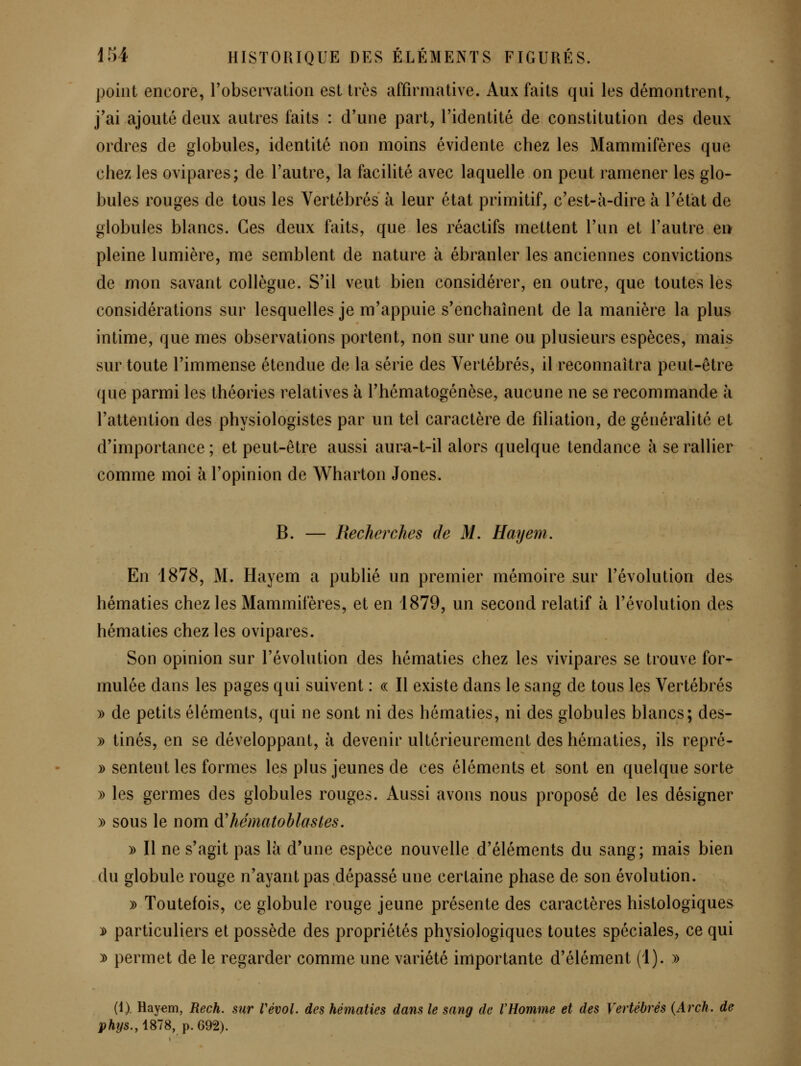 point encore, Tobservalion est très affirmative. Aux faits qui les démontrent^ j'ai ajouté deux autres faits : d'une part, l'identité de constitution des deux ordres de globules, identité non moins évidente chez les Mammifères que chez les ovipares; de l'autre, la facilité avec laquelle on peut ramener les glo-^ bules rouges de tous les Vertébrés à leur état primitif, c'est-à-dire à l'état de globules blancs. Ces deux faits, que les réactifs mettent l'un et l'autre en pleine lumière, me semblent de nature à ébranler les anciennes convictions de mon savant collègue. S'il veut bien considérer, en outre, que toutes les considérations sur lesquelles je m'appuie s'enchaînent de la manière la plus intime, que mes observations portent, non sur une ou plusieurs espèces, mais sur toute l'immense étendue de la série des Vertébrés, il reconnaîtra peut-être que parmi les théories relatives à l'hématogénèse, aucune ne se recommande à l'attention des physiologistes par un tel caractère de filiation, de généralité et d'importance ; et peut-être aussi aura-t-il alors quelque tendance à se rallier comme moi à l'opinion de Wharton Jones. B. — Recherches de M. Hayem. En 1878, M. Hayem a publié un premier mémoire sur l'évolution des hématies chez les Mammifères, et en 1879, un second relatif à l'évolution des hématies chez les ovipares. Son opinion sur l'évolution des hématies chez les vivipares se trouve for- mulée dans les pages qui suivent : « Il existe dans le sang de tous les Vertébrés » de petits éléments, qui ne sont ni des hématies, ni des globules blancs; des- » tinés, en se développant, à devenir ultérieurement des hématies, ils repré- :ù sentent les formes les plus jeunes de ces éléments et sont en quelque sorte » les germes des globules rouges. Aussi avons nous proposé de les désigner )) sous le nom A'hématohlastes, » Il ne s'agit pas là d'une espèce nouvelle d'éléments du sang; mais bien du globule rouge n'ayant pas dépassé une certaine phase de son évolution. » Toutefois, ce globule rouge jeune présente des caractères histologiques ]i> particuliers et possède des propriétés physiologiques toutes spéciales, ce qui ^ permet de le regarder comme une variété importante d'élément (1). » (1) Hay^m, Rech. sur Vévol. des hématies dans le sang de VHomme et des Vertébrés {Arch. de phys.,\SlS, p. 692).