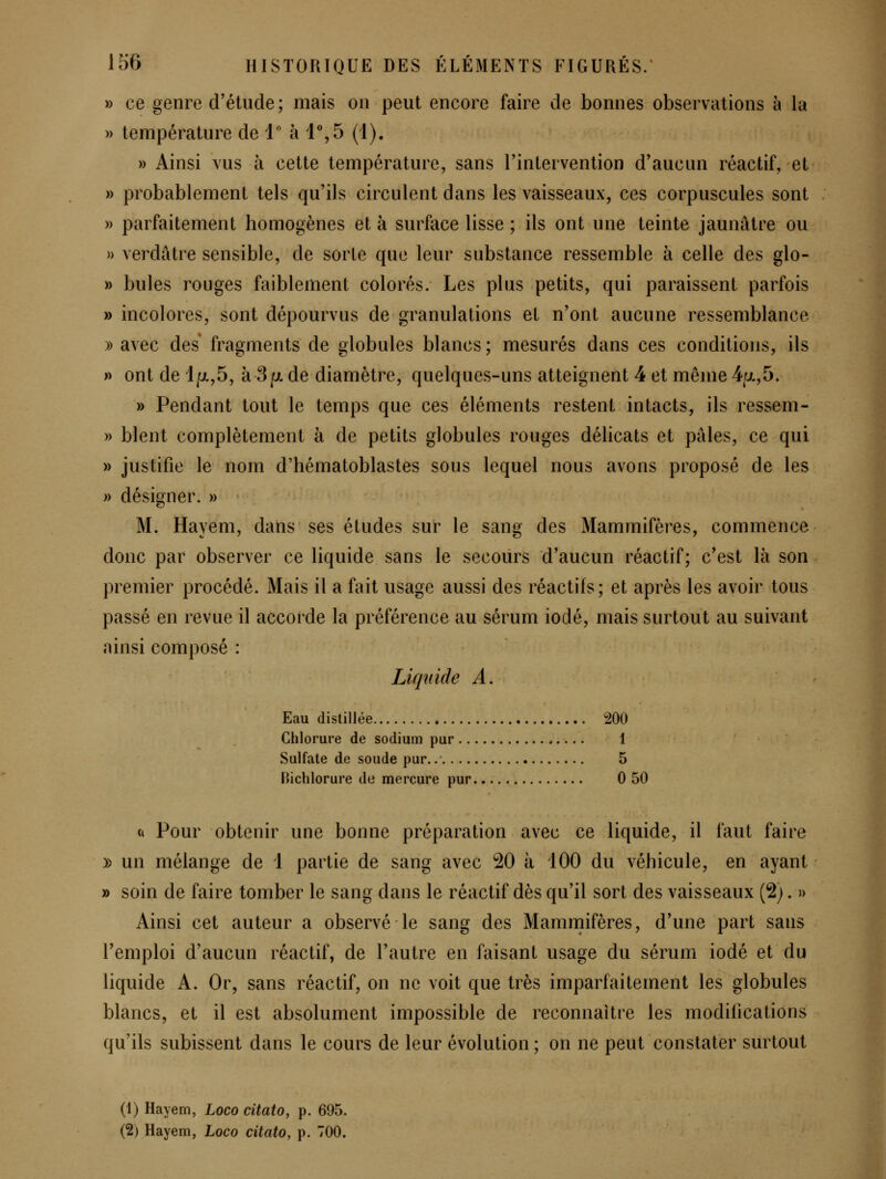 » ce genre d'étude ; mais on peut encore faire de bonnes observations à la » température de 1 à 1%5 (1). » Ainsi vus à cette température, sans l'intervention d'aucun réactif, et » probablement tels qu'ils circulent dans les vaisseaux, ces corpuscules sont » parfaitement homogènes et à surface lisse ; ils ont une teinte jaunâtre ou » verdâtre sensible, de sorte que leur substance ressemble à celle des glo- » bules rouges faiblement colorés. Les plus petits, qui paraissent parfois » incolores, sont dépourvus de granulations et n'ont aucune ressemblance » avec des fragments de globules blancs ; mesurés dans ces conditions, ils » ont de l]ut.,5, à 8/ut. de diamètre, quelques-uns atteignent 4 et même 4p.,5. » Pendant tout le temps que ces éléments restent intacts, ils ressem- » blent complètement à de petits globules rouges délicats et pâles, ce qui » justifie le nom d'hématoblastes sous lequel nous avons proposé de les » désigner. » M. Hayem, dans ses études sur le sang des Mammifères, commence donc par observer ce liquide sans le secours d'aucun réactif; c'est là son premier procédé. Mais il a fait usage aussi des réactifs; et après les avoir tous passé en revue il accorde la préférence au sérum iodé, mais surtout au suivant ainsi composé : Liquide A. Eau distillée 200 Chlorure de sodium pur 1 Sulfate de soude pur. 5 Bichlorure de mercure pur 0 50 (i Pour obtenir une bonne préparation avec ce liquide, il faut faire y> un mélange de 1 partie de sang avec 20 à iOO du véhicule, en ayant » soin de faire tomber le sang dans le réactif dès qu'il sort des vaisseaux (2;. » Ainsi cet auteur a observé le sang des Mammifères, d'une part sans l'emploi d'aucun réactif, de l'autre en faisant usage du sérum iodé et du liquide A. Or, sans réactif, on ne voit que très imparfaitement les globules blancs, et il est absolument impossible de reconnaîti^e les modifications qu'ils subissent dans le cours de leur évolution ; on ne peut constater surtout (1) Hayem, Loco citato, p. 695.