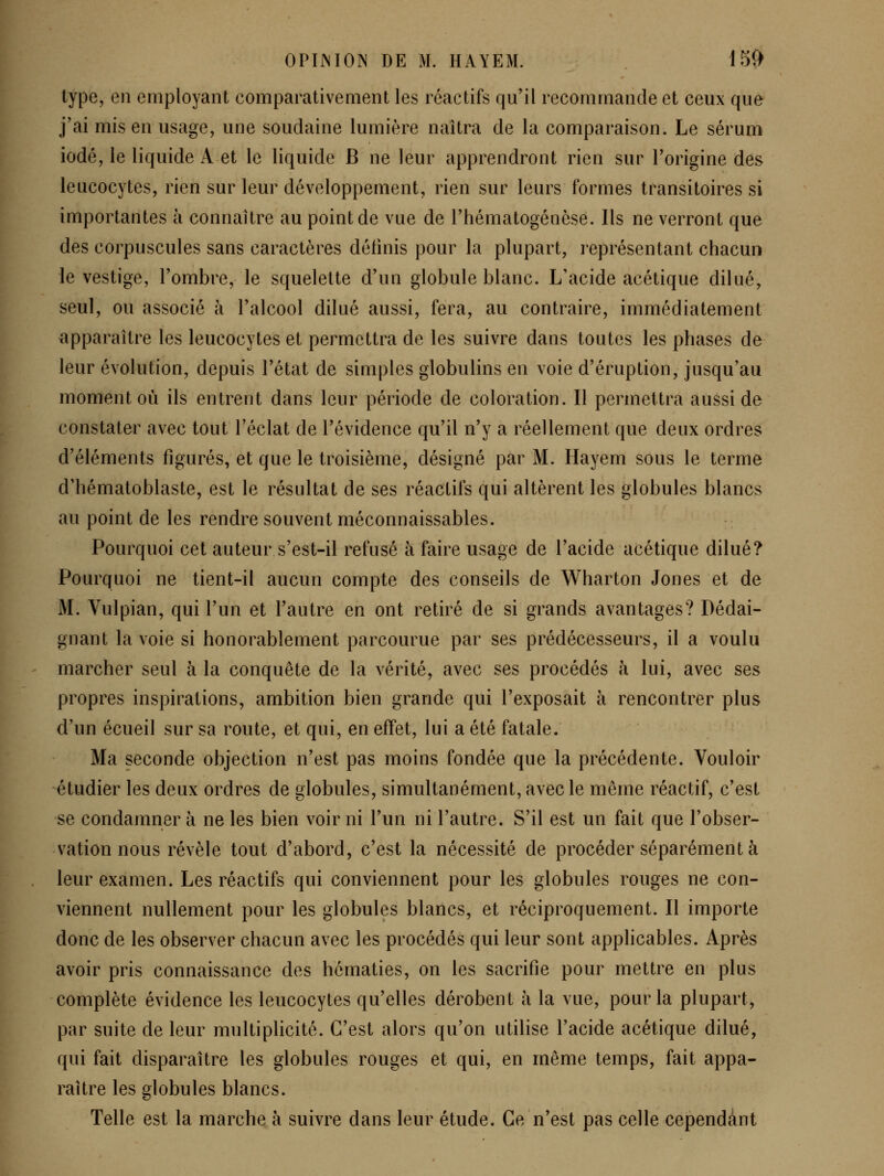 type, en employant comparativement les réactifs qu'il recommande et ceux que j'ai mis en usage, une soudaine lumière naîtra de la comparaison. Le sérum iodé, le liquide A et le liquide B ne leur apprendront rien sur l'origine des leucocytes, rien sur leur développement, rien sur leurs formes transitoires si importantes à connaître au point de vue de l'hématogénèse. Ils ne verront que des corpuscules sans caractères définis pour la plupart, représentant chacun le vestige, l'ombre, le squelette d'un globule blanc. L'acide acétique dilué, seul, ou associé à l'alcool dilué aussi, fera, au contraire, immédiatement apparaître les leucocytes et permettra de les suivre dans toutes les phases de leur évolution, depuis l'état de simples globulins en voie d'éruption, jusqu'au moment où ils entrent dans leur période de coloration. Il permettra aussi de constater avec tout l'éclat de l'évidence qu'il n'y a réellement que deux ordres d'éléments figurés, et que le troisième, désigné par M. Hayem sous le terme d'hématoblaste, est le résultat de ses réactifs qui altèrent les globules blancs au point de les rendre souvent méconnaissables. Pourquoi cet auteur s'est-il refusé à faire usage de l'acide acétique dilué? Pourquoi ne tient-il aucun compte des conseils de Wharton Jones et de M. Vulpian, qui l'un et l'autre en ont retiré de si grands avantages? Dédai- gnant la voie si honorablement parcourue par ses prédécesseurs, il a voulu marcher seul à la conquête de la vérité, avec ses procédés à lui, avec ses propres inspirations, ambition bien grande qui l'exposait à rencontrer plus d'un écueil sur sa route, et qui, en effet, lui a été fatale. Ma seconde objection n'est pas moins fondée que la précédente. Vouloir étudier les deux ordres de globules, simultanément, avec le même réactif, c'est se condamner h ne les bien voir ni l'un ni l'autre. S'il est un fait que l'obser- vation nous révèle tout d'abord, c'est la nécessité de procéder séparément à leur examen. Les réactifs qui conviennent pour les globules rouges ne con- viennent nullement pour les globules blancs, et réciproquement. Il importe donc de les observer chacun avec les procédés qui leur sont applicables. Après avoir pris connaissance des hématies, on les sacrifie pour mettre en plus complète évidence les leucocytes qu'elles dérobent à la vue, pour la plupart, par suite de leur multiplicité. C'est alors qu'on utilise l'acide acétique dilué, qui fait disparaître les globules rouges et qui, en même temps, fait appa- raître les globules blancs. Telle est la marche à suivre dans leur étude. Ce n'est pas celle cependant