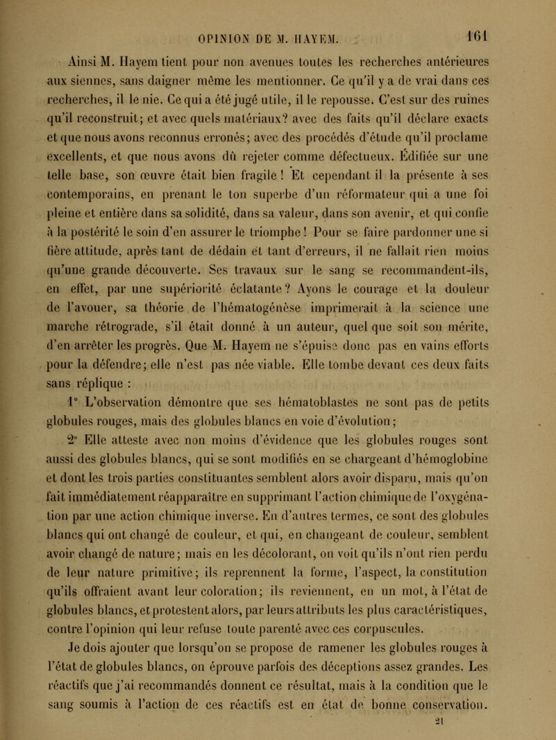 Ainsi M. Ilayem lient pour non avenues toutes les recherches antérieures aux siennes, sans daigner même les mentionner. Ce qu'il y a de vrai dans ces recherches, il le nie. Ce quia été jugé utile, il le repousse. C'est sur des ruines qu'il reconstruit; et avec quels matériaux? avec des faits qu'il déclare exacts et que nous avons reconnus erronés; avec des procédés d'étude qu'il proclame excellents, et que nous avons du rejeter comme défectueux. Édifiée sur une telle base, son œuvre était bien fragile ! Et cependant il la présente à ses contemporains, en prenant le ton superbe d'un réformateur qui a une foi pleine et entière dans sa solidité, dans sa valeur, dans son avenir, et qui confie à la postérité le soin d'en assurer le triomphe ! Pour se faire pardonner une si fière attitude, après tant de dédain et tant d'erreurs, il ne fallait rien moins qu'une grande découverte. Ses travaux sur le sang se recommandent-ils, en effet, par une supériorité éclatante ? Ayons le courage et la douleur de l'avouer, sa théorie de l'hématogénèse imprimerait à la science une marche rétrograde, s'il était donné à un auteur, quel que soit son mérite, d'en arrêter les progrès. Que M. Hayein ne s'épuiso donc pas en vains efforts pour la défendre; elle n'est pas née viable. Elle tombe devant ces deux faits sans réplique : i L'observation démontre que ses hématoblastes ne sont pas de petits globules rouges, mais des globules blancs en voie d'évolution ; 2 Elle atteste avec non moins d'évidence que les globules rouges sont aussi des globules blancs, qui se sont modifiés en se chargeant d'hémoglobine et dont les trois parties constituantes semblent alors avoir disparu, mais qu'on fait immédiatement réapparaître en supprimant l'action chimique de l'oxygéna- tion par une action chimique inverse. En d'autres termes, ce sont des globules blancs qui ont changé de couleur, et qui, en changeant de couleur, semblent avoir changé de nature; mais en les décolorant, on voit qu'ils n'ont rien perdu de leur nature primitive; ils reprennent la forme, l'aspect, la constitution qu'ils offraient avant leur coloration; ils reviennent, en un mot, à l'état de globules blancs, et protestent alors, par leurs attributs les plus caractéristiques, contre l'opinion qui leur refuse toute parenté avec ces corpuscules. Je dois ajouter que lorsqu'on se propose de ramener les globules rouges à l'état de globules blancs, on éprouve parfois des déceptions assez grandes. Les réactifs que j'ai recommandés donnent ce résultat, mais à la condition que le sang soumis à l'action de ces réactifs est en état de bonne conservation. 21