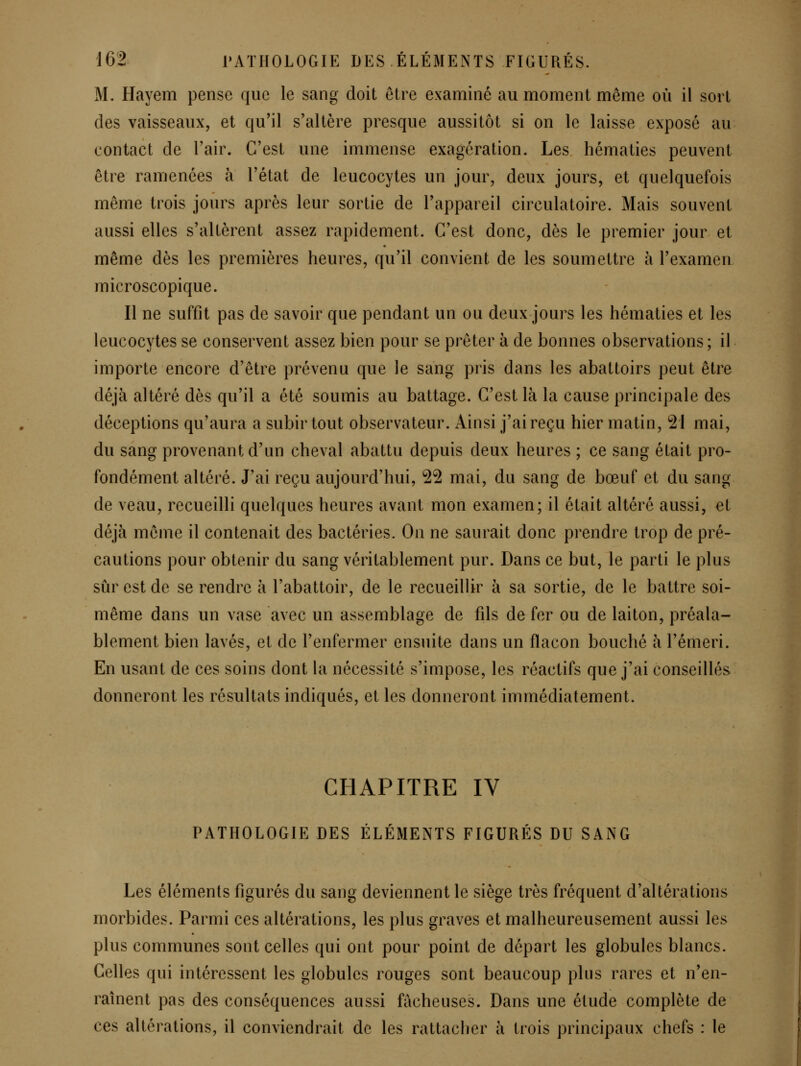 M. Hayem pense que le sang doit être examiné au moment même où il sort des vaisseaux, et qu'il s'altère presque aussitôt si on le laisse exposé au contact de l'air. C'est une immense exagération. Les hématies peuvent être ramenées à l'état de leucocytes un jour, deux jours, et quelquefois même trois jours après leur sortie de l'appareil circulatoire. Mais souvent aussi elles s'altèrent assez rapidement. C'est donc, dès le premier jour et même dès les premières heures, qu'il convient de les soumettre à l'examen microscopique. Il ne suffit pas de savoir que pendant un ou deux jours les hématies et les leucocytes se conservent assez bien pour se prêter à de bonnes observations ; il importe encore d'être prévenu que le sang pris dans les abattoirs peut être déjà altéré dès qu'il a été soumis au battage. C'est là la cause principale des déceptions qu'aura a subir tout observateur. Ainsi j'ai reçu hier matin, 21 mai, du sang provenant d'un cheval abattu depuis deux heures ; ce sang était pro- fondément altéré. J'ai reçu aujourd'hui, 22 mai, du sang de bœuf et du sang de veau, recueilli quelques heures avant mon examen; il était altéré aussi, et déjà même il contenait des bactéries. On ne saurait donc prendre trop de pré- cautions pour obtenir du sang véritablement pur. Dans ce but, le parti le plus sûr est de se rendre à l'abattoir, de le recueillir à sa sortie, de le battre soi- même dans un vase avec un assemblage de fils de fer ou de laiton, préala- blement bien lavés, et de l'enfermer ensuite dans un flacon bouché à l'émeri. En usant de ces soins dont la nécessité s'impose, les réactifs que j'ai conseillés donneront les résultats indiqués, et les donneront immédiatement. CHAPITRE IV PATHOLOGIE DES ÉLÉMENTS FIGURÉS DU SANG Les éléments figurés du sang deviennent le siège très fréquent d'altérations morbides. Parmi ces altérations, les plus graves et malheureusement aussi les plus communes sont celles qui ont pour point de départ les globules blancs. Celles qui intéressent les globules rouges sont beaucoup plus rares et n'en- raînent pas des conséquences aussi fâcheuses. Dans une étude complète de ces altérations, il conviendrait de les rattacher à trois principaux chefs : le