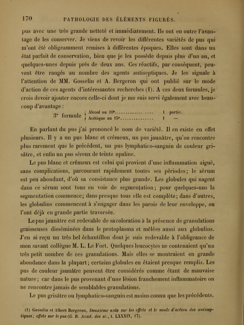 pus avec une très grande netteté et immédiatement. Ils ont en outre l'avan- tage de les conserver. Je viens de revoir les différentes variétés de pus qui m'ont été obligeamment remises à différentes époques. Elles sont dans un état parfait de conservation, bien que je les possède depuis plus d'un an, et quelques-unes depuis près de deux ans. Ces réactifs, par conséquent, peu- vent être rangés au nombre des agents antiseptiques. Je les signale à l'attention de MM. Gosselin et A. Bergeron qui ont publié sur le mode d'action de ces agents d'intéressantes recherches (1). A ces deux formules, je crois devoir ajouter encore celle-ci dont je me suis servi également avec beau- coup d'avantage : „ p , / Alcool au 10* 1 partie. ^ formule | Acétique au 15e 1 ^ En parlant du pus j'ai prononcé le nom de variété. Il en existe en effet plusieurs. Il y a un pus blanc et crémeux, un pus jaunâtre, qu'on rencontre plus rarement que le précédent, un pus lymphatico-sanguin de couleur gri- sâtre, et enfin un pus séreux de teinte opaline. Le pus blanc et crémeux est celui qui provient d'une inflammation aiguë, sans complications, parcourant rapidement toutes ses périodes; le sérum est peu abondant, d'où sa consistance plus grande. Les globules qui nagent dans ce sérum sont tous en voie de segmentation ; pour quelques-uns la segmentation commence; dans presque tous elle est complète; dans d'autres, les globulins commencent à s'engager dans les parois de leur enveloppe, ou l'ont déjà en grande partie traversée. Lepus jaunâtre est redevable de sa coloration à la présence de granulations graisseuses disséminées dans le protoplasma et mêlées aussi aux globulins. J'en ai reçu un très bel échantillon dont je suis redevable à l'obligeance de mon savant collègue M. L. Le Fort. Quelques leucocytes ne contenaient qu'un très petit nombre de ces granulations. Mais elles se montraient en grande abondance dans la plupart; certains globules en étaient presque remplis. Les pus de couleur jaunâtre peuvent être considérés comme étant de mauvaise nature ; car dans le pus provenant d'une lésion franchement inflammatoire on ne rencontre jamais de semblables granulations. Le pus grisâtre ou lymphatico-sanguin est moins connu que les précédents. (1) Gosselin et Albert Bergeron, Deuxième noie sur les effets et le mode d'action des antisep- tiques; effets sur le pus {G. R. Acad. des se, t. LXXXIX, 17).