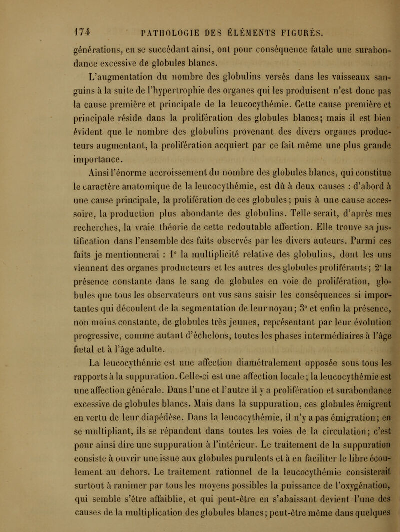 générations, en se succédant ainsi, ont pour conséquence fatale une surabon- dance excessive de globules blancs. L'augmentation du nombre des globulins versés dans les vaisseaux san- guins à la suite de l'hypertrophie des organes qui les produisent n'est donc pas la cause première et principale de la leucocythémie. Cette cause première et principale réside dans la prolifération des globules blancs; mais il est bien évident que le nombre des globulins provenant des divers organes produc- teurs augmentant, la prolifération acquiert par ce fait même une plus grande importance. Ainsi l'énorme accroissement du nombre des globules blancs, qui constitue le caractère anatomique de la leucocythémie, est dû à deux causes : d'abord à une cause principale, la prolifération de ces globules ; puis à une cause acces- soire, la production plus abondante des globulins. Telle serait, d'après mes recherches, la vraie théorie de cette redoutable affection. Elle trouve sa jus- tification dans l'ensemble des faits observés par les divers auteurs. Parmi ces faits je mentionnerai : V la multiplicité relative des globulins, dont les uns viennent des organes producteurs et les autres des globules proliférants; 2° la présence constante dans le sang de globules en voie de prolifération, glo- bules que tous les observateurs ont vus sans saisir les conséquences si impor- tantes qui découlent de la segmentation de leur noyau; 3^ et enfui la présence, non moins constante, de globules très jeunes, représentant par leur évolution progressive, comme autant d'échelons, toutes les phases intermédiaires à l'âge fœtal et à l'âge adulte. La leucocythémie est une affection diamétralement opposée sous tous les rapports à la suppuration. Celle-ci est une affection locale ; la leucocythémie est une affection générale. Dans l'une et l'autre il y a prolifération et surabondance excessive de globules blancs. Mais dans la suppuration, ces globules émigrent en vertu de leur diapédèse. Dans la leucocythémie, il n'y a pas émigration; en se multipliant, ils se répandent dans toutes les voies de la circulation; c'est pour ainsi dire une suppuration à l'intérieur. Le traitement de la suppuration consiste à ouvrir une issue aux globules purulents et à en faciliter le libre écou- lement au dehors. Le traitement rationnel de la leucocythémie consisterait surtout à ranimer par tous les moyens possibles la puissance de l'oxygénation, qui semble s'être affaiblie, et qui peut-être en s'abaissant devient l'une des causes de la multiplication des globules blancs; peut-être même dans quelques