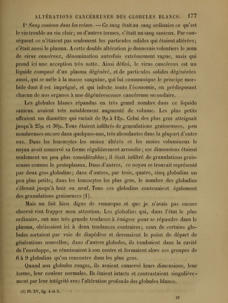 'P Sang contenu dans les veines. — Ce sang était au sang ordinaire ce qu'est le A'in trouble au vin clair; en d'autres termes, c'était un sang sanieux. Par con- séquent ce n'étaient pas seulement les particules solides qui étaient altérées; c'était aussi le plasma. A cette double altération je donnerais volontiers le nom de virus cancéreux^ dénomination autrefois extrêmement vague, mais qui prend ici une acception très nette. Ainsi défini, le virus cancéreux est un liquide composé d'un plasma dégénéré, et de particules solides dégénérées aussi, qui se mêle à la masse sanguine, qui lui communique le principe mor- bide dont il est imprégné, et qui infecte toute l'économie, en prédisposant chacun de nos organes à une dégénérescence cancéreuse secondaire. Les globules blancs répandus en très grand nombre dans ce liquide sanieux avaient très notablement augmenté de volume. Les plus petits offraient un diamètre qui variait de 9/jl à l^^a. Celui des plus gros atteignait jusqu'à 25/jL et 30p-. Tous étaient infdtrés de granulations graisseusses, peu nombreuses encore dans quelques-uns, très abondantes dans la plupart d'entre eux. Dans les leucocytes les moins altérés et les moins volumineux le noyau avait conservé sa forme régulièrement arrondie; ses dimensions étaient seulement un peu plus considérables; il était infdtré de granulations grais- seuses comme le protoplasma. Dans d'autres, ce noyau se trouvait représenté par deux gros globulins; dans d'autres, par trois, quatre, cinq globulins un peu plus petits; dans les leucocytes les plus gros, le nombre des globulins s'élevait jusqu'à huit ou neuf. Tous ces globulins contenaient également des granulations graisseuses (1). Mais un fait bien digne de remarque et que je n'avais pas encore observé vint frapper mon attention. Les globulins qui, dans l'état le plus ordinaire, ont une très grande tendance à émigrer pour se répandre dans le plasma, obéissaient ici à deux tendances contraires; ceux de certains glo- bules sortaient par voie de diapédèse et devenaient le point de départ de générations nouvelles; dans d'autres globules, ils tombaient dans la cavité de l'enveloppe, se réunissaient à son centre et formaient alors ces groupes de 6 à 9 globulins qu'on rencontre dans les plus gros. Quand aux globules rouges, ils avaient conservé leurs dimensions, leur forme, leur couleur normales. Ils étaient intacts et contrastaient singulière- ment par leur intégrité avec l'altération profonde des globules blancs. (1) Pl.XV, fig. 4et5.