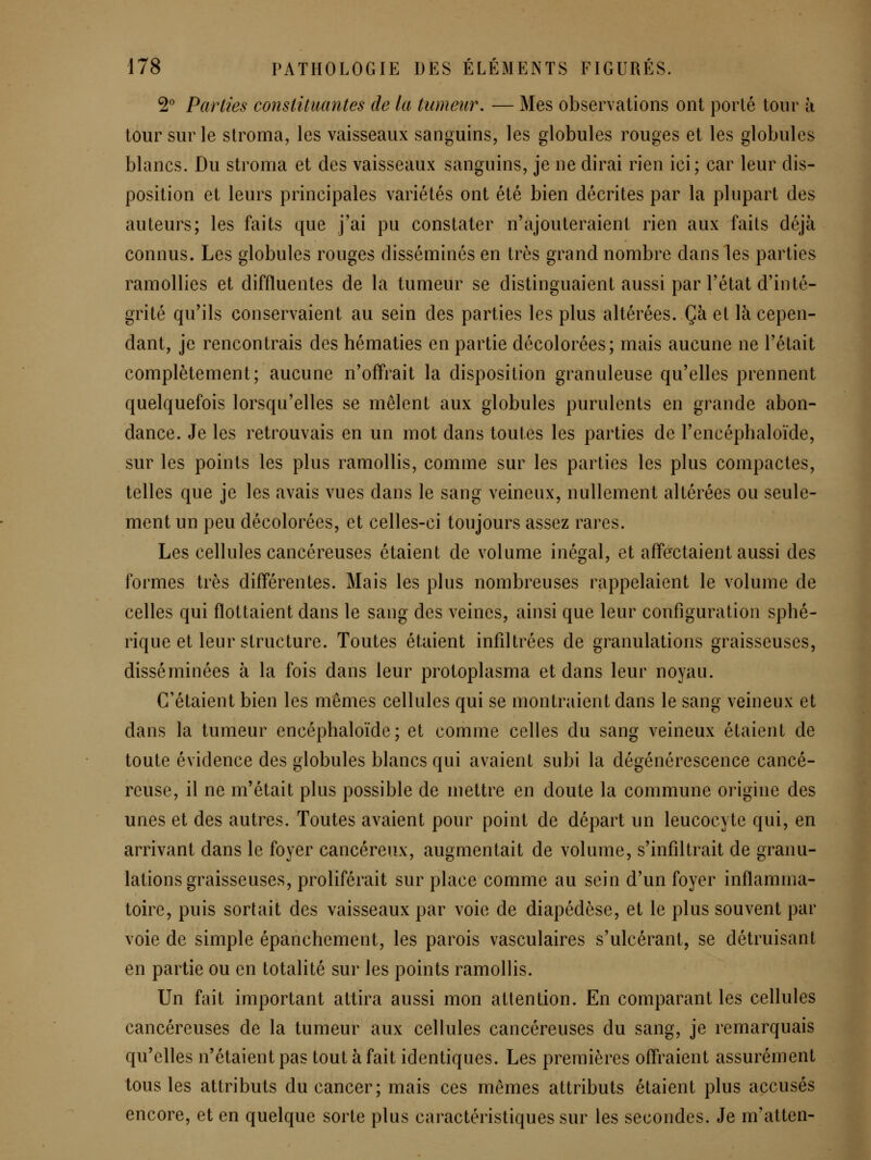 ^'^ Parties constituantes de la tumeur, — Mes observations ont porté tour à tour sur le stroma, les vaisseaux sanguins, les globules rouges et les globules blancs. Du stroma et des vaisseaux sanguins, je ne dirai rien ici; car leur dis- position et leurs principales variétés ont été bien décrites par la plupart des auteurs; les faits que j'ai pu constater n'ajouteraient rien aux faits déjà connus. Les globules rouges disséminés en très grand nombre dans les parties ramollies et diffluentes de la tumeur se distinguaient aussi par l'état d'inté- grité qu'ils conservaient au sein des parties les plus altérées. Çà et là cepen- dant, je rencontrais des hématies en partie décolorées; mais aucune ne l'était complètement; aucune n'offrait la disposition granuleuse qu'elles prennent quelquefois lorsqu'elles se mêlent aux globules purulents en grande abon- dance. Je les retrouvais en un mot dans toutes les parties de l'encéphaloïde, sur les points les plus ramollis, comme sur les parties les plus compactes, telles que je les avais vues dans le sang veineux, nullement altérées ou seule- ment un peu décolorées, et celles-ci toujours assez rares. Les cellules cancéreuses étaient de volume inégal, et affectaient aussi des formes très différentes. Mais les plus nombreuses rappelaient le volume de celles qui flottaient dans le sang des veines, ainsi que leur configuration sphé- rique et leur structure. Toutes étaient infiltrées de granulations graisseuses, disséminées à la fois dans leur protoplasma et dans leur noyau. C'étaient bien les mêmes cellules qui se montraient dans le sang veineux et dans la tumeur encéphaloïde; et comme celles du sang veineux étaient de toute évidence des globules blancs qui avaient subi la dégénérescence cancé- reuse, il ne m'était plus possible de mettre en doute la commune origine des unes et des autres. Toutes avaient pour point de départ un leucocyte qui, en arrivant dans le foyer cancéreux, augmentait de volume, s'infiltrait de granu- lations graisseuses, proliférait sur place comme au sein d'un foyer inflamma- toire, puis sortait des vaisseaux par voie de diapédèse, et le plus souvent par voie de simple épanchement, les parois vasculaires s'ulcérant, se détruisant en partie ou en totalité sur les points ramollis. Un fait important attira aussi mon attention. En comparant les cellules cancéreuses de la tumeur aux cellules cancéreuses du sang, je remarquais qu'elles n'étaient pas tout à fait identiques. Les premières offraient assurément tous les attributs du cancer; mais ces mêmes attributs étaient plus accusés encore, et en quelque sorte plus caractéristiques sur les secondes. Je m'atten-