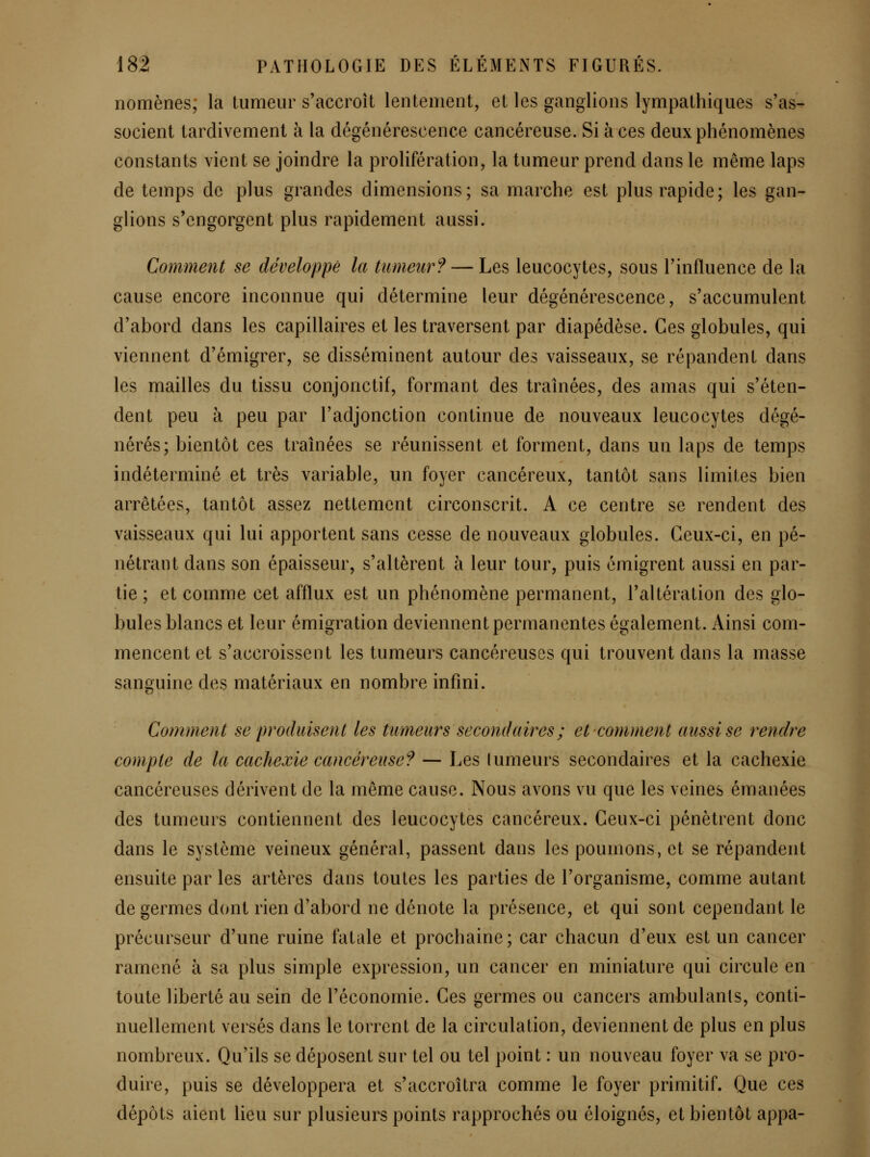 nomènes, la tumeur s'accroît lentement, et les ganglions lympathiques s'as- socient tardivement à la dégénérescence cancéreuse. Si à ces deux phénomènes constants vient se joindre la prolifération, la tumeur prend dans le même laps de temps de plus grandes dimensions; sa marche est plus rapide; les gan- glions s'engorgent plus rapidement aussi. Comment se développé la tumeur? — Les leucocytes, sous l'influence de la cause encore inconnue qui détermine leur dégénérescence, s'accumulent d'abord dans les capillaires et les traversent par diapédèse. Ces globules, qui viennent d'émigrer, se disséminent autour des vaisseaux, se répandent dans les mailles du tissu conjonctif, formant des traînées, des amas qui s'éten- dent peu à peu par l'adjonction continue de nouveaux leucocytes dégé- nérés; bientôt ces traînées se réunissent et forment, dans un laps de temps indéterminé et très variable, un foyer cancéreux, tantôt sans limites bien arrêtées, tantôt assez nettement circonscrit. A ce centre se rendent des vaisseaux qui lui apportent sans cesse de nouveaux globules. Ceux-ci, en pé- nétrant dans son épaisseur, s'altèrent à leur tour, puis émigrent aussi en par- tie ; et comme cet afflux est un phénomène permanent, l'altération des glo- bules blancs et leur émigration deviennent permanentes également. Ainsi com- mencent et s'accroissent les tumeurs cancéreuses qui trouvent dans la masse sanguine des matériaux en nombre infini. Comment se produisent les tumeurs secondaires ; et comment aussi se rendre compte de la cachexie cancéreuse? — Les lumeurs secondaires et la cachexie cancéreuses dérivent de la même cause. Nous avons vu que les veines émanées des tumeurs contiennent des leucocytes cancéreux. Ceux-ci pénètrent donc dans le système veineux général, passent dans les poumons, et se répandent ensuite par les artères dans toutes les parties de l'organisme, comme autant de germes dont rien d'abord ne dénote la présence, et qui sont cependant le précurseur d'une ruine fatale et prochaine; car chacun d'eux est un cancer ramené à sa plus simple expression, un cancer en miniature qui circule en toute liberté au sein de l'économie. Ces germes ou cancers ambulants, conti- nuellement versés dans le torrent de la circulation, deviennent de plus en plus nombreux. Qu'ils se déposent sur tel ou tel point : un nouveau foyer va se pro- duire, puis se développera et s'accroîtra comme le foyer primitif. Que ces dépôts aient lieu sur plusieurs points rapprochés ou éloignés, et bientôt appa-
