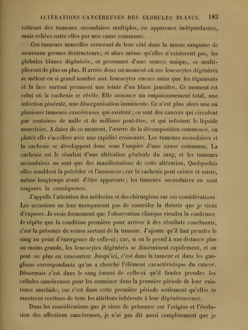 raîtront des tumeurs secondaires multiples, en apparence indépendantes, mais reliées entre elles par une cause commune. Ces tumeurs nouvelles verseront de leur côté dans la masse sanguine de nouveaux germes destructeurs; et alors même qu'elles n'existeront pas, les globules blancs dégénérés, et provenant d'une source unique, se multi- plieront de plus en plus. Il arrive donc un moment où ces leucocytes dégénérés se mêlent en si grand nombre aux leucocytes encore sains que les téguments et la face surtout prennent une teinte d'un blanc jaunâtre. Ce moment est celui où la cachexie se révèle. Elle annonce un empoisonnement total, une infection générale, une désorganisation imminente. Ce n'est plus alors une ou plusieurs tumeurs cancéreuses qui existent; ce sont des cancers qui circulent par centaines de mille et de millions peut-être, et qui infestent le liquide nourricier. A dater de ce moment, l'œuvre de la décomposition commence, ou plutôt elle s'accélère avec une rapidité croissante. Les tumeurs secondaires et la cachexie se développent donc sous l'empire d'une cause commune. La cachexie est le résultat d'une altération générale du sang, et les tumeurs secondaires ne sont que des manifestations de cette altération. Quelquefois elles semblent la précéder et l'annoncer; car la cachexie peut exister et existe, même longtemps avant d'être apparente; les tumeurs secondaires en sont toujours la conséquence. J'appelle l'attention des médecins et des chirurgiens sur ces considérations. Les occasions ne leur manqueront pas de contrôler la théorie que je viens d'exposer. Je crois fermement que l'observation clinique viendra la confirmer. Je répète que la condition première pour arriver à des résultats concluants, c'est la présence de veines sortant de la tumeur. J'ajoute qu'il faut prendre le sang au point d'émergence de celle-ci; car, si on le prend à une distance plus ou moins grande, les leucocytes dégénérés se disséminent rapidement, et on peut ne plus en rencontrer. Jusqu'ici, c'est dans la tumeur et dans les gan- glions correspondants qu'on a cherché l'élément caractéristique du cancer. Désormais c'est dans le sang émané de celle-ci qu'il faudra prendre les cellules cancéreuses pour les examiner dans la première période de leur exis- tence morbide; car c'est dans cette première période seulement qu'elles se montrent revêtues de tous les attributs inhérents à leur dégénérescence. Dans les considérations que je viens de présenter sur l'origine et l'évolu- tion des affections cancéreuses, je n'ai pas dit aussi complètement que je