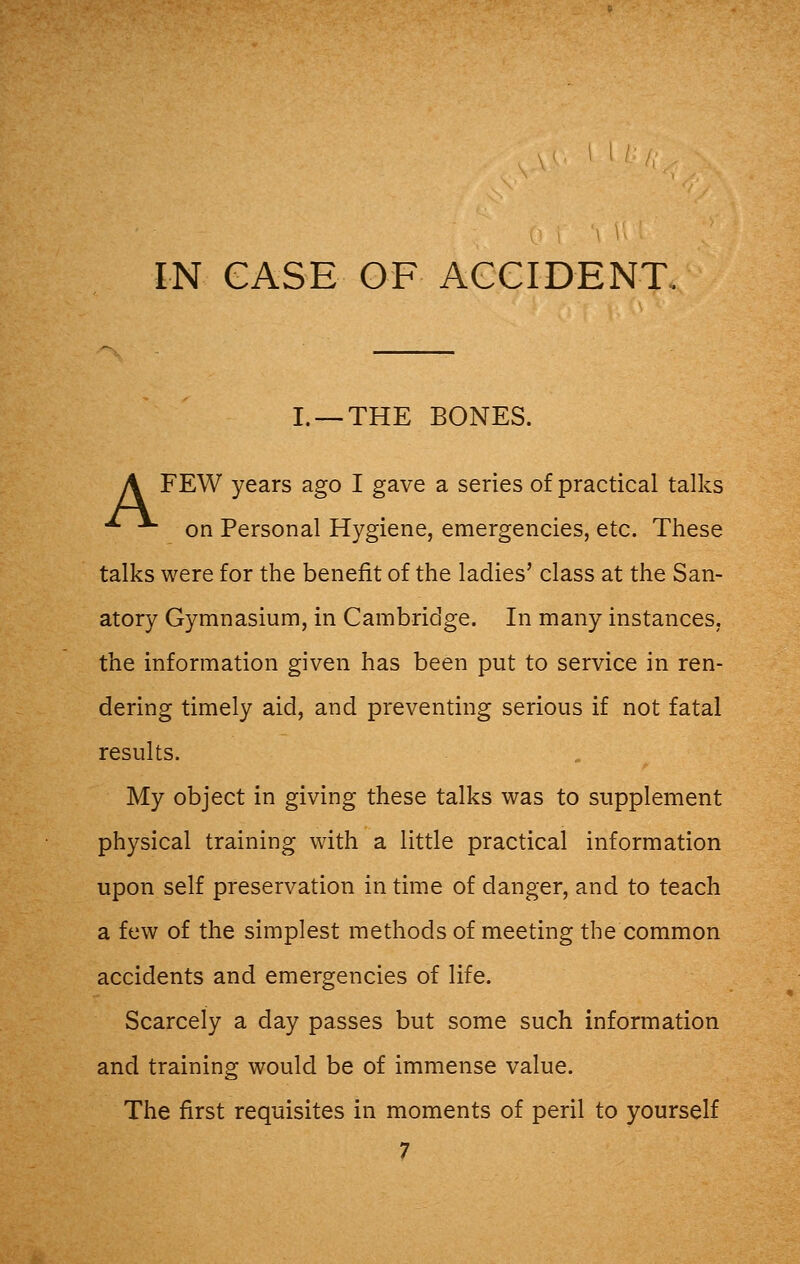 L —THE BONES. A FEW years ago I gave a series of practical talks ■*■ on Personal Hygiene, emergencies, etc. These talks were for the benefit of the ladies' class at the San- atory Gymnasium, in Cambridge. In many instances, the information given has been put to service in ren- dering timely aid, and preventing serious if not fatal results. My object in giving these talks was to supplement physical training with a little practical information upon self preservation in time of danger, and to teach a few of the simplest methods of meeting the common accidents and emergencies of life. Scarcely a day passes but some such information and training would be of immense value. The first requisites in moments of peril to yourself