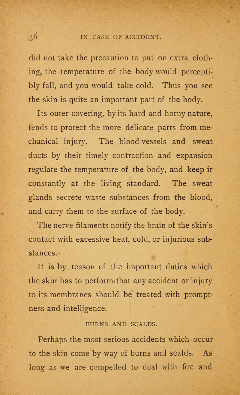 did not take the precaution to put on extra cloth- ing, the temperature of the body would percepti- bly fall, and you would take cold. Thus you see the skin is quite an important part of the body. Its outer covering, by its hard and horny nature, tends to protect the more delicate parts from me- chanical injury. The blood-vessels and sweat ducts by their timely contraction and expansion regulate the temperature of the body, and keep it constantly at the living standard. The sweat glands secrete waste substances from the blood, and carry them to the surface of the body. The nerve filaments notify the brain of the skin's contact with excessive heat, cold, or injurious sub- stances. It is by reason of the important duties which the skin has to perform*that any accident or injury to its membranes should be treated with prompt- ness and intelligence. BURNS AND SCALDS. Perhaps the most serious accidents which occur to the skin come by way of burns and scalds. As long as we are compelled to deal with fire and