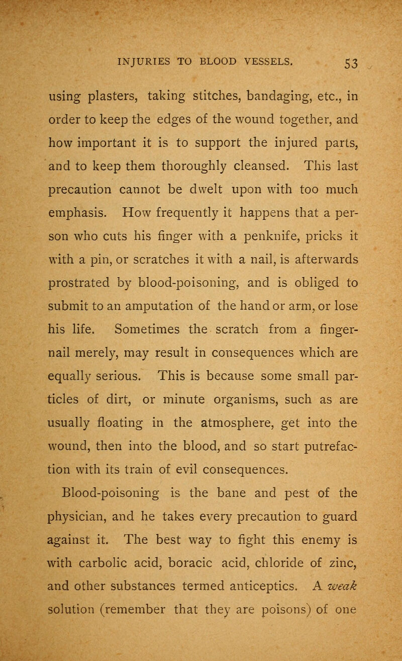 using plasters, taking stitches, bandaging, etc., in order to keep the edges of the wound together, and how important it is to support the injured parts, and to keep them thoroughly cleansed. This last precaution cannot be dwelt upon with too much emphasis. How frequently it happens that a per- son who cuts his finger with a penknife, pricks it with a pin, or scratches it with a nail, is afterwards prostrated by blood-poisoning, and is obliged to submit to an amputation of the hand or arm, or lose his life. Sometimes the scratch from a finger- nail merely, may result in consequences which are equally serious. This is because some small par- ticles of dirt, or minute organisms, such as are usually floating in the atmosphere, get into the wound, then into the blood, and so start putrefac- tion with its train of evil consequences. Blood-poisoning is the bane and pest of the physician, and he takes every precaution to guard against it. The best way to fight this enemy is with carbolic acid, boracic acid, chloride of zinc, and other substances termed anticeptics. A weak solution (remember that they are poisons) of one