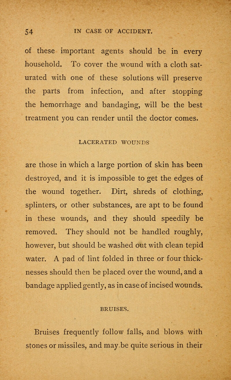 of these important agents should be in every household. To cover the wound with a cloth sat- urated with one of these solutions will preserve the parts from infection, and after stopping the hemorrhage and bandaging, will be the best treatment you can render until the doctor comes. LACERATED WOUNDS are those in which a large portion of skin has been destroyed, and it is impossible to get the edges of the wound together. Dirt, shreds of clothing, splinters, or other substances, are apt to be found in these wounds, and they should speedily be removed. They should not be handled roughly, however, but should be washed out with clean tepid water. A pad of lint folded in three or four thick- nesses should then be placed over the wound, and a bandage applied gently, as in case of incised wounds. BRUISES. Bruises frequently follow falls, and blows with stones or missiles, and may.be quite serious in their