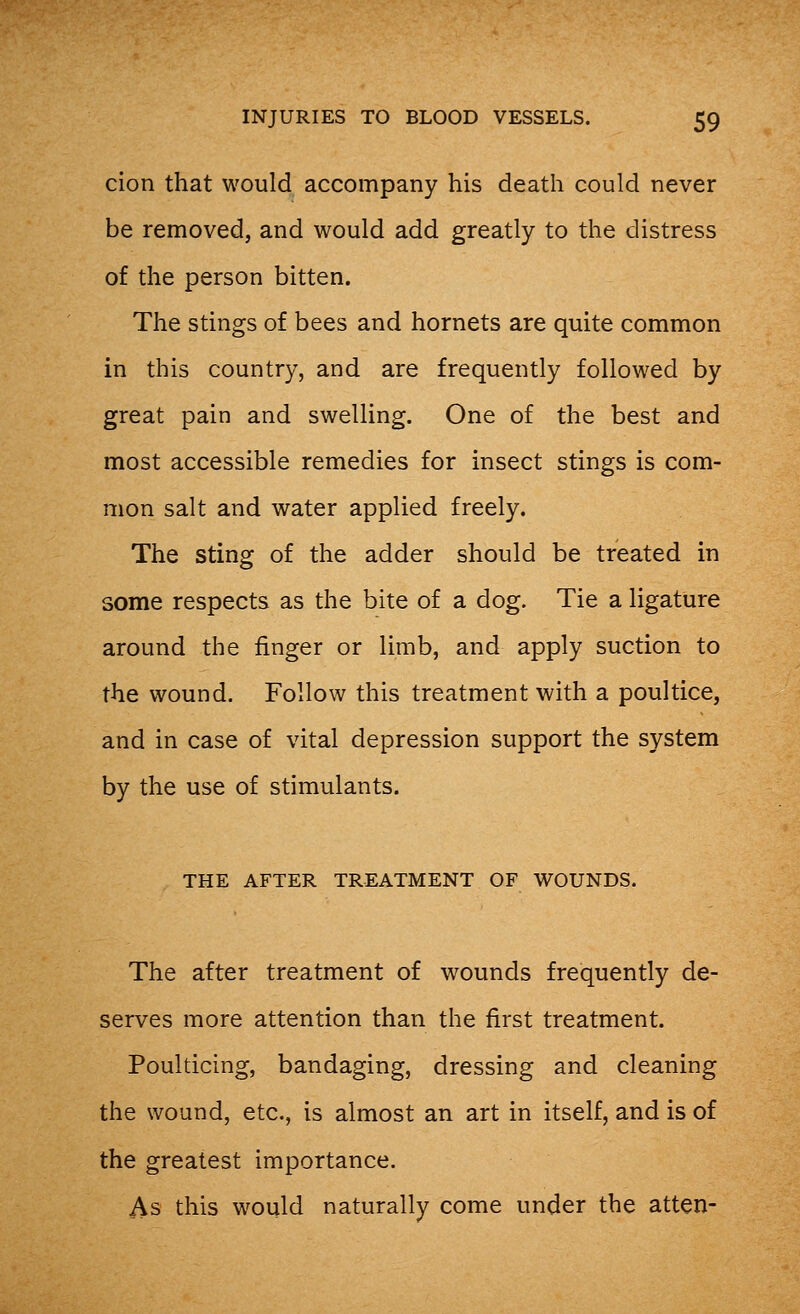 cion that would accompany his death could never be removed, and would add greatly to the distress of the person bitten. The stings of bees and hornets are quite common in this country, and are frequently followed by great pain and swelling. One of the best and most accessible remedies for insect stings is com- mon salt and water applied freely. The sting of the adder should be treated in some respects as the bite of a dog. Tie a ligature around the finger or limb, and apply suction to the wound. Follow this treatment with a poultice, and in case of vital depression support the system by the use of stimulants. THE AFTER TREATMENT OF WOUNDS. The after treatment of wounds frequently de- serves more attention than the first treatment. Poulticing, bandaging, dressing and cleaning the wound, etc., is almost an art in itself, and is of the greatest importance. As this would naturally come under the atten-