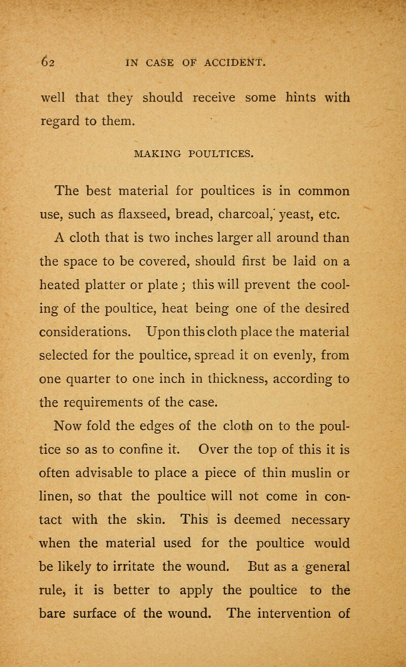 well that they should receive some hints with regard to them. MAKING POULTICES. The best material for poultices is in common use, such as flaxseed, bread, charcoal,' yeast, etc. A cloth that is two inches larger all around than the space to be covered, should first be laid on a heated platter or plate ; this will prevent the cool- ing of the poultice, heat being one of the desired considerations. Upon this cloth place the material selected for the poultice, spread it on evenly, from one quarter to one inch in thickness, according to the requirements of the case. Now fold the edges of the cloth on to the poul- tice so as to confine it. Over the top of this it is often advisable to place a piece of thin muslin or linen, so that the poultice will not come in con- tact with the skin. This is deemed necessary when the material used for the poultice would be likely to irritate the wound. But as a general rule, it is better to apply the poultice to the bare surface of the wound. The intervention of