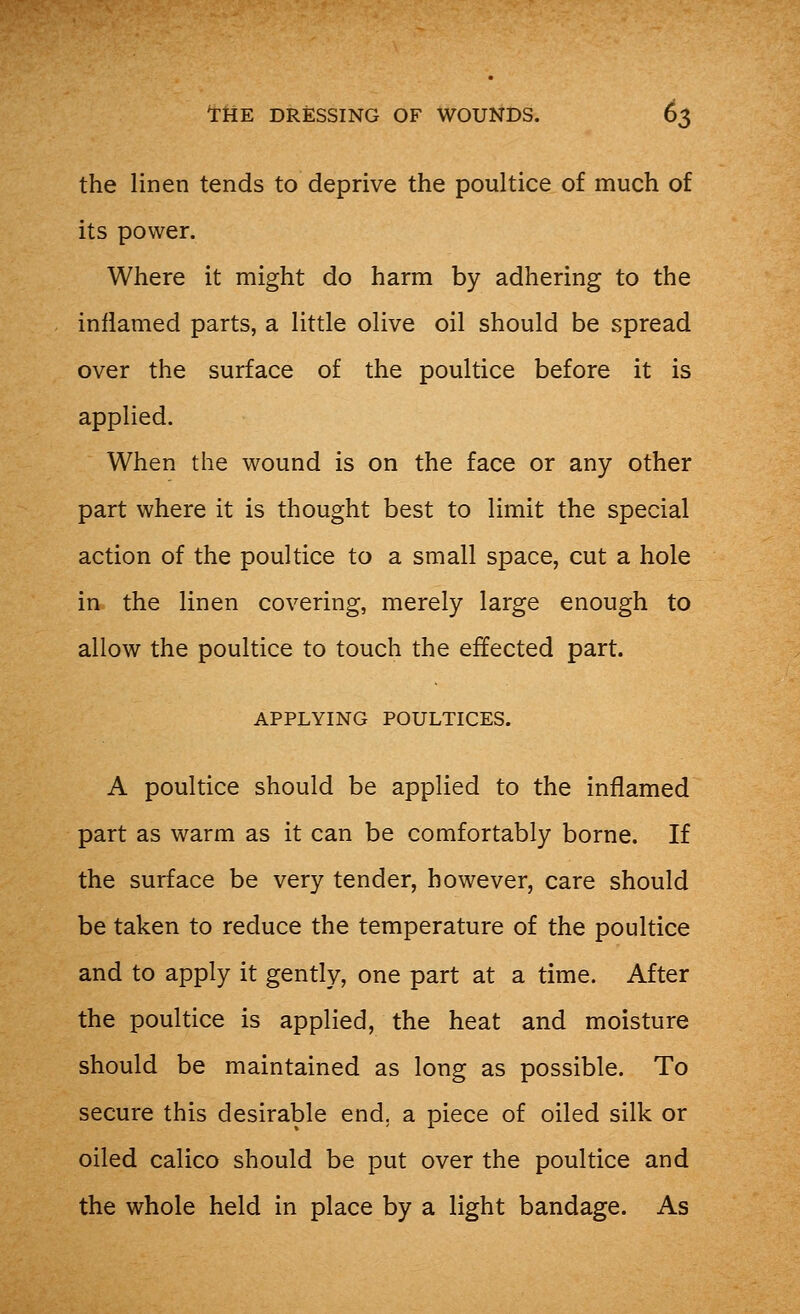 the linen tends to deprive the poultice of much of its power. Where it might do harm by adhering to the inflamed parts, a little olive oil should be spread over the surface of the poultice before it is applied. When the wound is on the face or any other part where it is thought best to limit the special action of the poultice to a small space, cut a hole in the linen covering, merely large enough to allow the poultice to touch the effected part. APPLYING POULTICES. A poultice should be applied to the inflamed part as warm as it can be comfortably borne. If the surface be very tender, however, care should be taken to reduce the temperature of the poultice and to apply it gently, one part at a time. After the poultice is applied, the heat and moisture should be maintained as long as possible. To secure this desirable end. a piece of oiled silk or oiled calico should be put over the poultice and the whole held in place by a light bandage. As