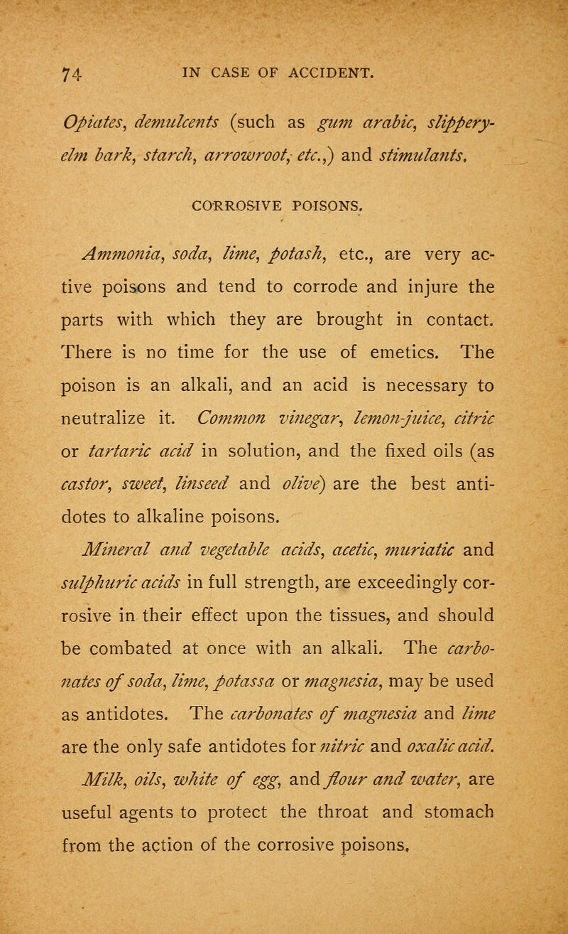 Opiates, demulcents (such as gum arable, slippery- elm bark, starch, arrowroot,; etc.,) and stimulants. CORROSIVE POISONS. Ammonia, soda, lime, potash, etc., are very ac- tive poisons and tend to corrode and injure the parts with which they are brought in contact. There is no time for the use of emetics. The poison is an alkali, and an acid is necessary to neutralize it. Common vinegar, lemon-juice, citric or tartaric acid in solution, and the fixed oils (as castor, sweet, linseed and olive) are the best anti- dotes to alkaline poisons. Mineral and vegetable acids, acetic, muriatic and sulphuric acids in full strength, are exceedingly cor- rosive in their effect upon the tissues, and should be combated at once with an alkali. The carbo- nates of soda, lime, pot ass a or magnesia, may be used as antidotes. The carbonates of magnesia and lime are the only safe antidotes for nitric and oxalic acid. Milk, oils, white of egg, and flour and water, are useful agents to protect the throat and stomach from the action of the corrosive poisons.