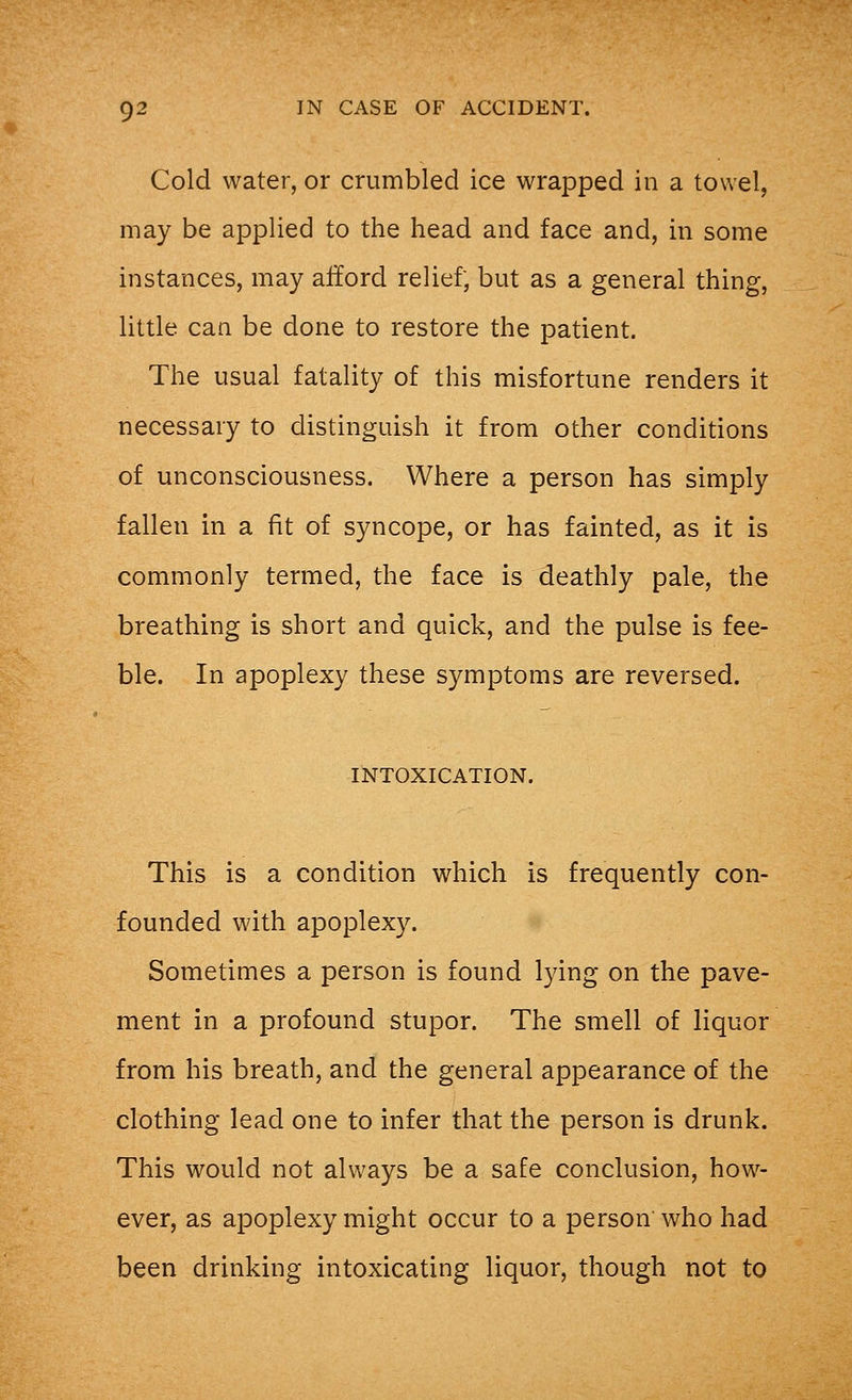 Cold water, or crumbled ice wrapped in a towel, may be applied to the head and face and, in some instances, may afford relief, but as a general thing, little can be done to restore the patient. The usual fatality of this misfortune renders it necessary to distinguish it from other conditions of unconsciousness. Where a person has simply fallen in a fit of syncope, or has fainted, as it is commonly termed, the face is deathly pale, the breathing is short and quick, and the pulse is fee- ble. In apoplexy these symptoms are reversed. INTOXICATION. This is a condition which is frequently con- founded with apoplexy. Sometimes a person is found lying on the pave- ment in a profound stupor. The smell of liquor from his breath, and the general appearance of the clothing lead one to infer that the person is drunk. This would not always be a safe conclusion, how- ever, as apoplexy might occur to a person who had been drinking intoxicating liquor, though not to