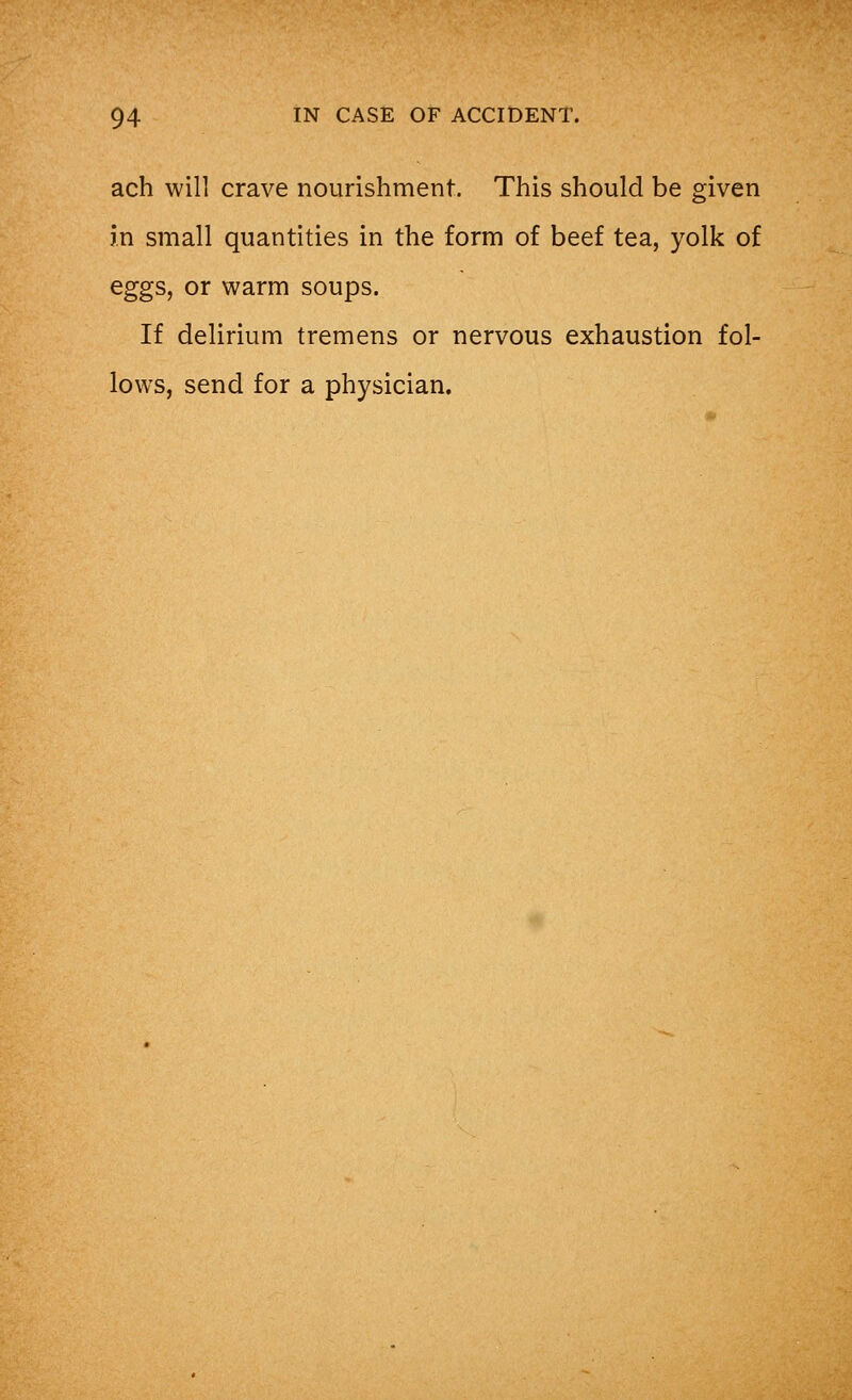 ach will crave nourishment. This should be given in small quantities in the form of beef tea, yolk of eggs, or warm soups. If delirium tremens or nervous exhaustion fol- lows, send for a physician.