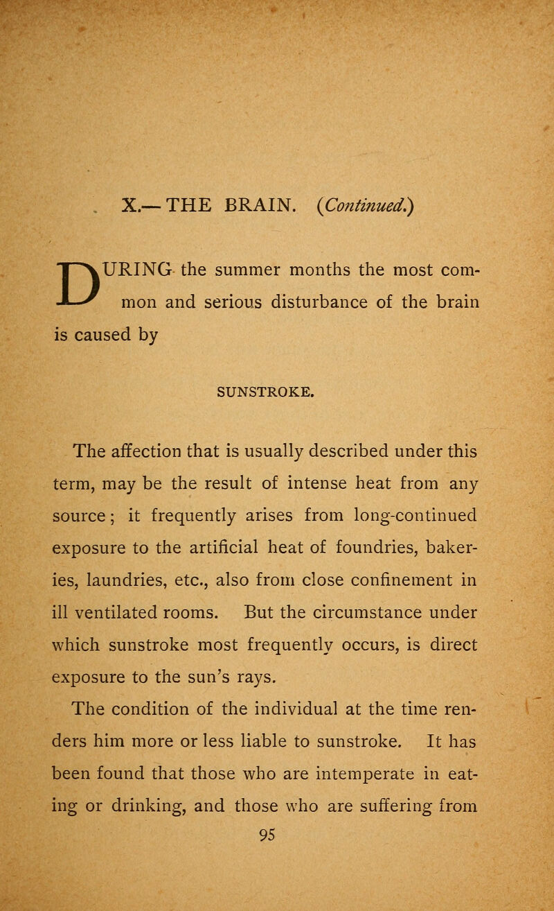 X.—THE BRAIN. {Continued) DURING the summer months the most com- mon and serious disturbance of the brain is caused by SUNSTROKE. The affection that is usually described under this term, may be the result of intense heat from any source; it frequently arises from long-continued exposure to the artificial heat of foundries, baker- ies, laundries, etc., also from close confinement in ill ventilated rooms. But the circumstance under which sunstroke most frequently occurs, is direct exposure to the sun's rays. The condition of the individual at the time ren- ders him more or less liable to sunstroke. It has been found that those who are intemperate in eat- ing or drinking, and those who are suffering from