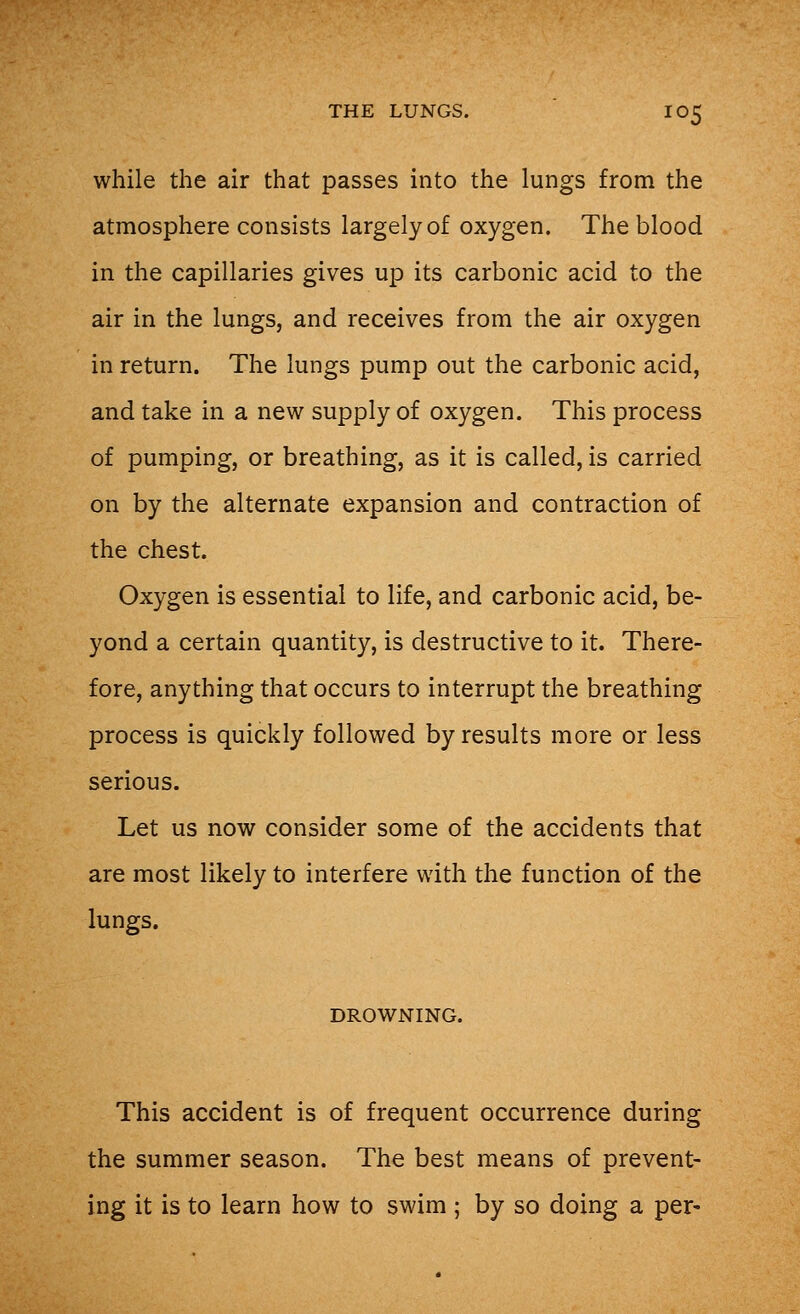 while the air that passes into the lungs from the atmosphere consists largely of oxygen. The blood in the capillaries gives up its carbonic acid to the air in the lungs, and receives from the air oxygen in return. The lungs pump out the carbonic acid, and take in a new supply of oxygen. This process of pumping, or breathing, as it is called, is carried on by the alternate expansion and contraction of the chest. Oxygen is essential to life, and carbonic acid, be- yond a certain quantity, is destructive to it. There- fore, anything that occurs to interrupt the breathing process is quickly followed by results more or less serious. Let us now consider some of the accidents that are most likely to interfere with the function of the lungs. DROWNING. This accident is of frequent occurrence during the summer season. The best means of prevent- ing it is to learn how to swim ; by so doing a per-