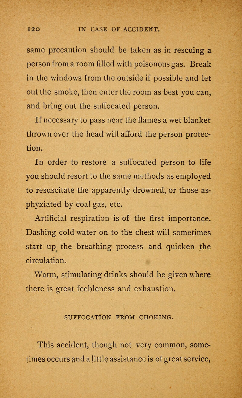 same precaution should be taken as in rescuing a person from a room filled with poisonous gas. Break in the windows from the outside if possible and let out the smoke, then enter the room as best you can, and bring out the suffocated person. If necessary to pass near the flames a wet blanket thrown over the head will afford the person protec- tion. In order to restore a suffocated person to life you should resort to the same methods as employed to resuscitate the apparently drowned, or those as- phyxiated by coal gas, etc. Artificial respiration is of the first importance. Dashing cold water on to the chest will sometimes start up the breathing process and quicken the circulation. Warm, stimulating drinks should be given where there is great feebleness and exhaustion. SUFFOCATION FROM CHOKING. This accident, though not very common, some- times occurs and a little assistance is of great service,