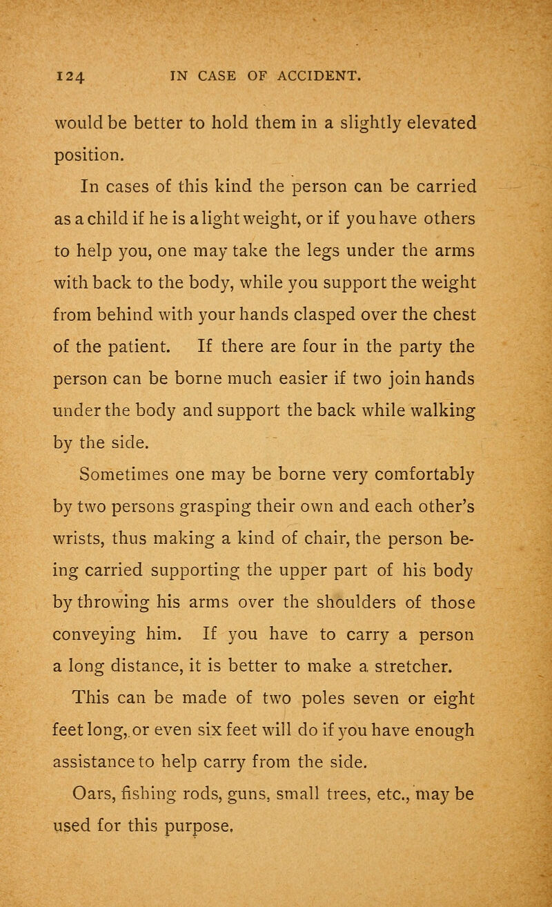 would be better to hold them in a slightly elevated position. In cases of this kind the person can be carried as a child if he is a light weight, or if you have others to help you, one may take the legs under the arms with back to the body, while you support the weight from behind with your hands clasped over the chest of the patient. If there are four in the party the person can be borne much easier if two join hands under the body and support the back while walking by the side. Sometimes one may be borne very comfortably by two persons grasping their own and each other's wrists, thus making a kind of chair, the person be- ing carried supporting the upper part of his body by throwing his arms over the shoulders of those conveying him. If you have to carry a person a long distance, it is better to make a stretcher. This can be made of two poles seven or eight feet long,.or even six feet will do if you have enough assistance to help carry from the side. Oars, fishing rods, guns, small trees, etc., may be used for this purpose.