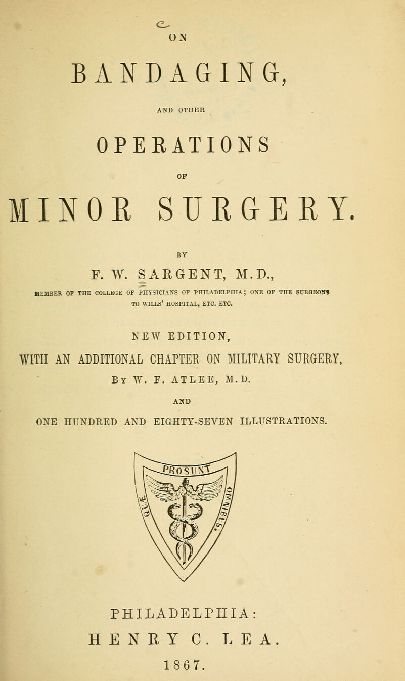 ON BANDAGING, AND OTHER OPERATIONS MINOR SURGERY. F. W. SARGENT, M.D., MEMBER OF THE COLLEGE OF PHTSICL\>'S OF PHILADELPHIA; ONE OF THE SURGBOHS TO wills' HOSPITAL, ETC. ETC. NEW EDITION, WITH AN ADDITIONAL CHAPTER ON MILITARY SURGERY, By W. F. ATLEE, M.D. AND ONE HUNDRED AND EIGHTY-SEVEN ILLUSTRATIONS. PHILADELPHIA: HENEY C. LEA 1867.