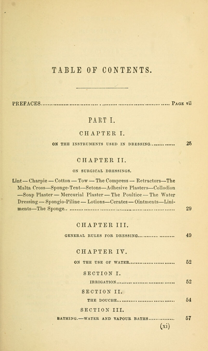 TABLE OF CONTENTS. PREFACES Page vU PART I. CHAPTER I. ON THE INSTRUMENTS USED IN DRESSING .25 CHAPTER II. ON SURGICAL DRESSINGS. Lint— Charpie — Cotton — Tow — The Compress — Retractors—The Malta Cross—Sponge-Tent—Setons—Adhesive Plasters—Collodion —Soap Plaster — Mercurial Plaster — The Poultice — The Water Dressing — Spongio-Piline — Lotions—Cerates — Ointments—Lini- ments—The Sponge 29 chapti:r III. GENERAL RULES FOR DRESSING 49 CHAPTER IV. ON THE USE OF WATER 52 SECTION I. IRRIGATION., 52 SECTION II. THE DOUCHE 64 SECTION III. BATHING.—WATER AND VAPOUR BATHS 67