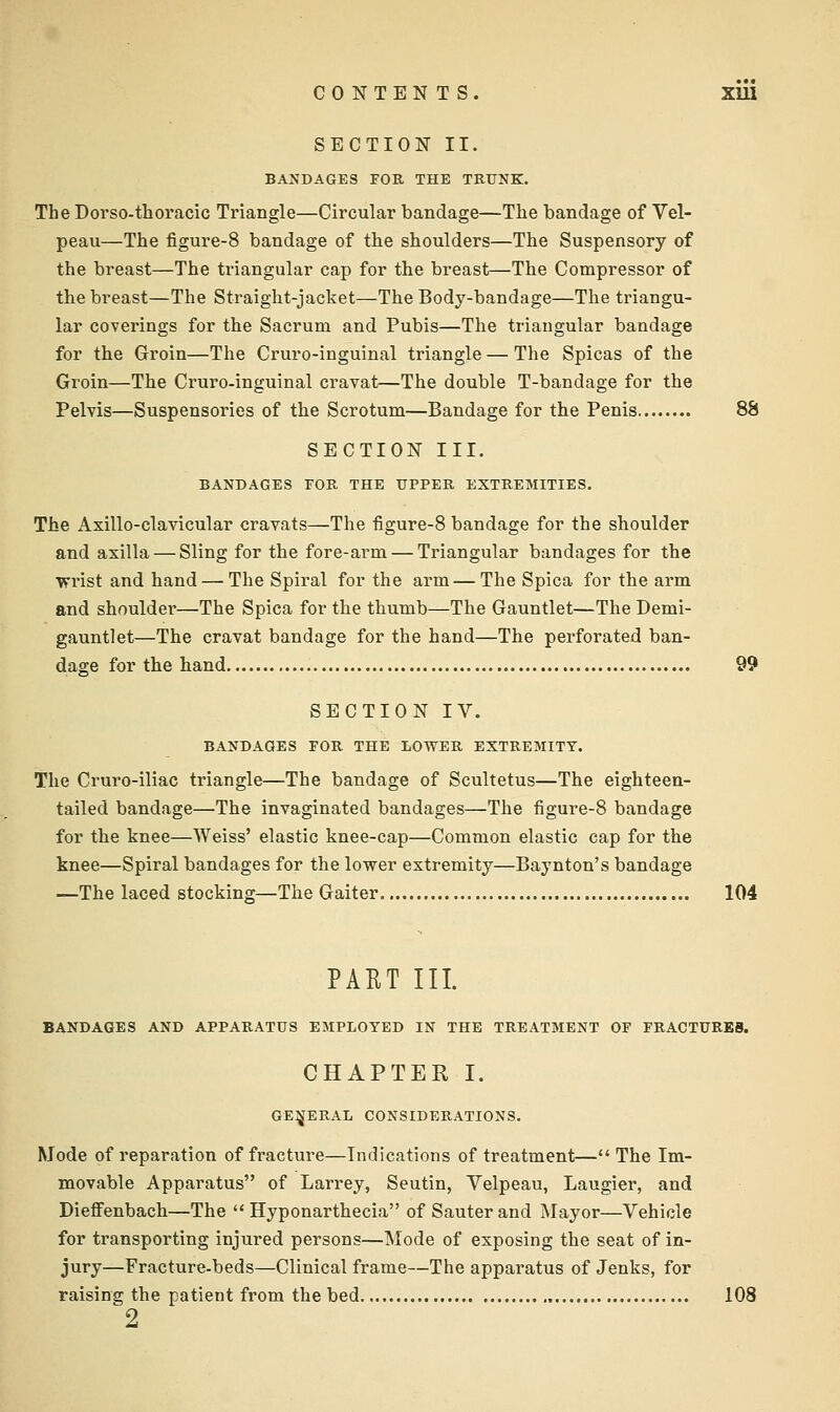 SECTION II. BANDAGES FOR THE TRUNK. The Dorso-thoracic Triangle—Circular bandage—The bandage of Vel- peau—The figure-8 bandage of the shoulders—The Suspensory of the breast—The triangular cap for the breast—The Compressor of the breast—The Straight-jacket—The Body-bandage—The triangu- lar coverings for the Sacrum and Pubis—The triangular bandage for the Groin—The Cruro-inguinal triangle — The Spicas of the Groin—The Cruro-inguinal cravat—The double T-bandage for the Pelvis—Suspensories of the Scrotum—Bandage for the Penis 88 SECTION III. BANDAGES TOR THE UPPER EXTREMITIES. The Axillo-clavicular cravats—The figure-8 bandage for the shoulder and axilla — Sling for the fore-arm — Triangular bandages for the vrrist and hand — The Spiral for the arm — The Spica for the arm and shoulder—The Spica for the thumb—The Gauntlet—The Demi- gauntlet—The cravat bandage for the hand—The perforated ban- dage for the hand 99 SECTION IV. BANDAGES FOR THE LOWER EXTREMITY. The Cruro-iliac triangle—The bandage of Scultetus—The eighteen- tailed bandage—The invaginated bandages—The figure-8 bandage for the knee—Weiss' elastic knee-cap—Common elastic cap for the knee—Spiral bandages for the lower extremity—Baynton's bandage —The laced stocking—The Gaiter 104 PART III. BANDAGES AND APPARATUS EMPLOYED IN THE TREATMENT OF FRACTURES. CHAPTER I. GE^^ERAL CONSIDERATIONS. Mode of reparation of fracture—Indications of treatment— The Im- movable Apparatus of Larrey, Seutin, Velpeau, Laugier, and DieflFenbach—The Hyponarthecia of Sauterand Mayor—Vehicle for transporting injured persons—Mode of exposing the seat of in- jury—Fracture-beds—Clinical frame—The apparatus of Jenks, for raising the patient from the bed 108 2