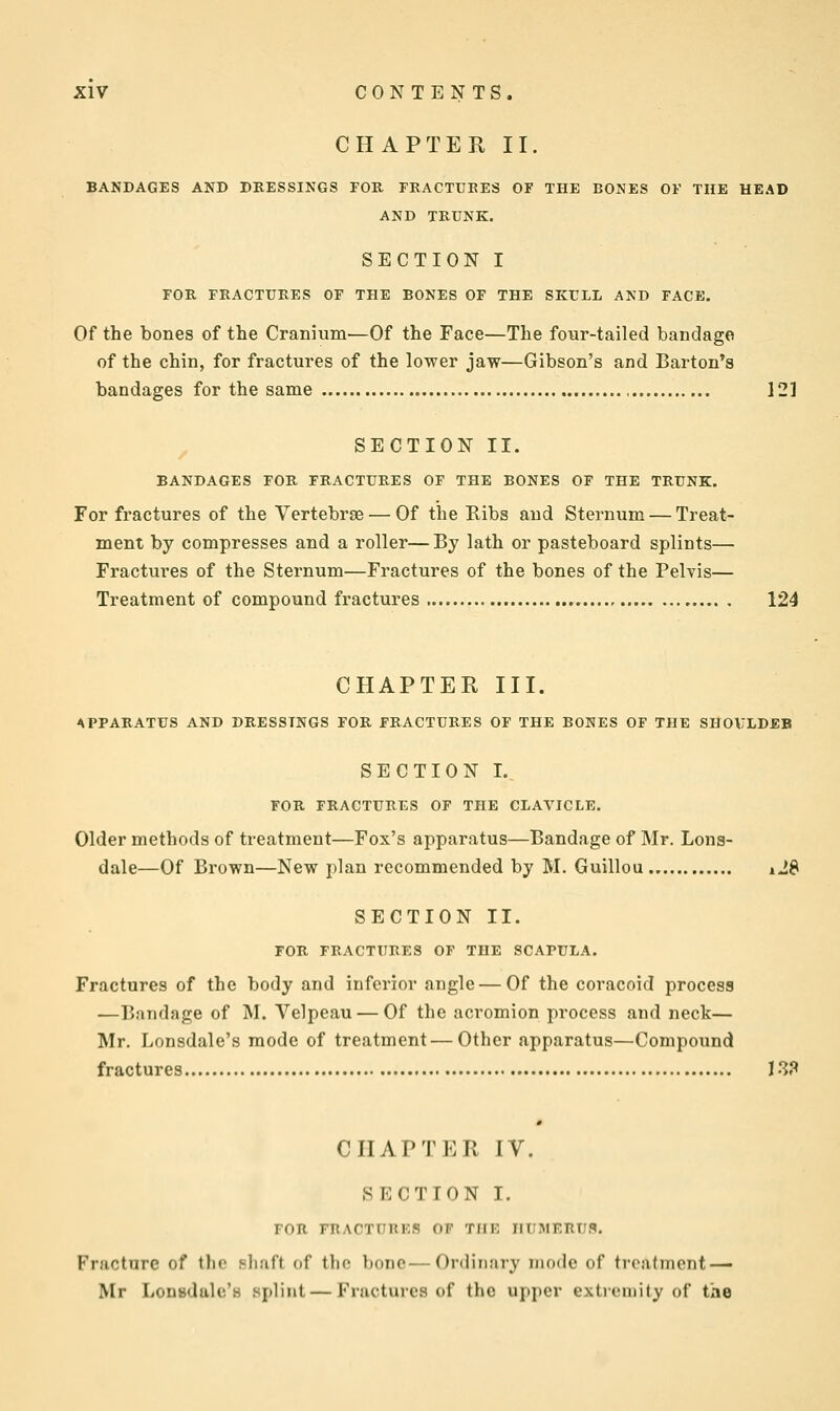 CHAPTEE II. BANDAGES AND DRESSINGS FOR FRACTURES OF THE BONES OF THE HEAD AND TRUNK. SECTION I FOR FRACTURES OF THE BONES OF THE SKULL AND FACE. Of the bones of the Cranium'—Of the Face—The four-tailed bandage of the chin, for fractures of the lower jaw—Gibson's and Barton's bandages for the same 12] SECTION II. BANDAGES FOR FRACTURES OF THE BONES OF THE TRUNK. For fractures of the Vertebrse — Of the Ribs and Sternum — Treat- ment by compresses and a roller—By lath or pasteboard splints— Fractures of the Sternum—Fractures of the bones of the Pelvis— Treatment of compound fractures 124 CHAPTER III. APPARATUS AND DRESSINGS FOR FRACTURES OF THE BONES OF THE SHOVLDEB SECTION I. FOR FRACTURES OF THE CLAVICLE. Older methods of treatment—Fox's apparatus—Bandage of Mr. Lons- dale—Of Brown—New plan recommended by M. Guillou iJ8 SECTION II. FOR FRACTURES OF THE SCAPULA. Fractures of the body and inferior angle — Of the coracoid process —Bandage of M. Velpeau — Of the acromion process and neck— Mr. Lonsdale's mode of treatment — Other apparatus—Compound fractures 13? CHAPTER IV. SECTION I. FOR FllAOTUnr.S OF THE JIIIMEBtJ.9. Fracture of the Bhaft of Iho ])nnc—Ordinary mode of treatment — Mr Lonsdalc'a splint — Fractures of the upper extremity of the