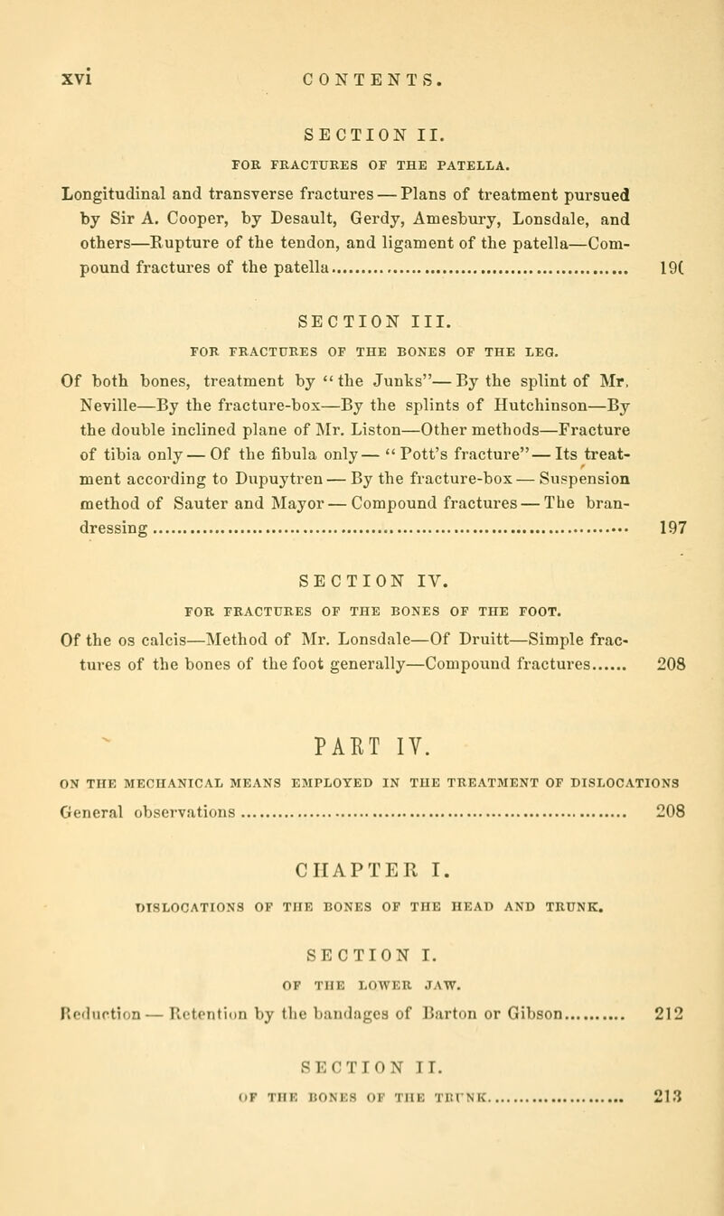 SECTION II. FOR FRACTURES OP THE PATELLA. Longitudinal and transverse fractures — Plans of treatment pursued by Sir A. Cooper, by Desault, Gerdy, Amesbury, Lonsdale, and others—Rupture of the tendon, and ligament of the patella—Com- pound fractures of the patella 19( SECTION III. FOR FRACTURES OF THE BONES OF THE LEG. Of both bones, treatment by the Junks—By the splint of Mr, Neville—By the fracture-box—By the splints of Hutchinson—By the double inclined plane of Mr. Liston—Other methods—Fracture of tibia only — Of the fibula only— Pott's fracture—Its treat- ment according to Dupuytren — By the fracture-box— Suspension method of Sauter and Mayor—Compound fractures — The bran- dressing 197 SECTION IV. FOR FRACTURES OF THE BONES OF THE FOOT. Of the OS calcis—Method of Mr. Lonsdale—Of Druitt—Simple frac- tures of the bones of the foot generally—Compound fractures 208 PAET IV. ON THE MECHANICAL MEANS EMPLOYED IN THE TREATMENT OF DISLOCATIONS General observations 208 CHAPTER I. DISLOCATIONS OF THE BONES OF THE HEAD AND TRUNK. SECTION I. OF THE LOWER JAW. Reduction— Ptctontion by the bandages of Barton or Gibson 212 SECTION IT. (»F THK BONKS OF TIIK TIUNK 213