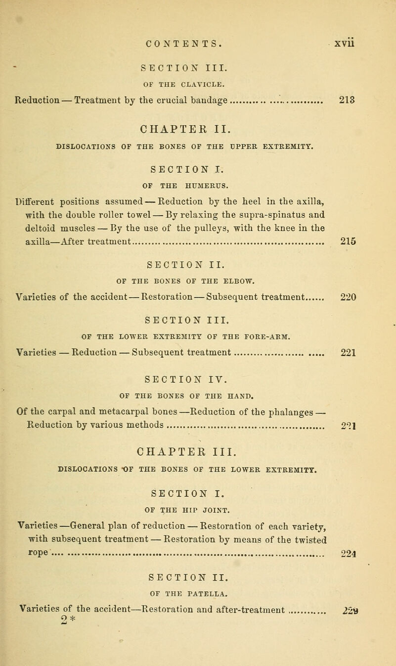 SECTION III. OF THE CLAVICLE. Reduction — Treatment by the crucial bandage 213 CHAPTER II. DISLOCATIONS OF THE BONES OF THE UPPER EXTREMITY. SECTION I. OF THE HUMERUS. Different positions assumed — Reduction by the heel in the axilla, with the double roller towel — By relaxing the supra-spinatus and deltoid muscles — By the use of the pulleys, with the knee in the axilla—After treatment 215 SECTION II. OF THE BONES OF THE ELBOW. Varieties of the accident — Restoration — Subsequent treatment 220 SECTION III. OF THE LOWER EXTREMITY OF THE FORE-ARM. Varieties — Reduction — Subsequent treatment 221 SECTION IV. OF THE BONES OF THE HAND. Of the carpal and metacarpal bones —Reduction of the phalanges — Reduction by various methods 211 CHAPTER III. DISLOCATIONS OP THE BONES OF THE LOWER EXTREMITY. SECTION I. OF THE HIP JOINT. Varieties —General plan of reduction — Restoration of each variety, with subsequent treatment — Restoration by means of the twisted rope 224 SECTION II. OF THE PATELLA. Varieties of the accident—Restoration and after-treatment 229