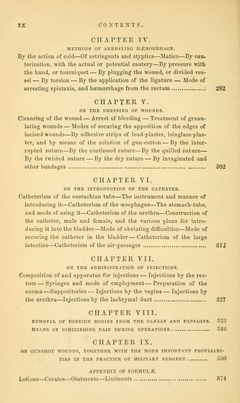 CHAPTER IV. METHODS OF ARRESTING HAEMORRHAGE. By the action of cold—Of astringents and styptics—Matico—By cau. terization, with the actual or potential cautery—By pressure with the hand, or tourniquet — By plugging the wound, or divided ves- sel — By torsion — By the application of the ligature — Mode of arresting epistaxis, and haemorrhage from the rectum ; 282 CHAPTER V. ON THE DRESSING OF WOUNDS. Cleansing of the wound — Arrest of bleeding — Treatment of granu- lating wounds — Modes of securing the apposition of the edges of incised wounds—By adhesive strips of lead-plaster, isinglass-plas- ter, and by means of the solution of gun-cotton — By the inter- rupted suture—By the continued suture—By the quilled suture— By the twisted suture — By the dry suture — By invaginated and other bandages 802 CHAPTER VI. ON THE INTRODUCTION OP THE CATHETER. Catheterism of the eustachian tube—The instrument and manner of introducing it—Catheterism of the oesophagus—The stomach-tube, and mode of using it—Catheterism of the urethra—Construction of the catheter, male and female, and the various plans for intro- ducing it into the bladder—Mode of obviating difficulties—Mode of securing the catheter in the bladder — Catheterism of the large intestine—Catheterism of the air-passages 812 CHAPTER VII. ON THE ADMINISTRATION OF INJECTIONS. Composition of and apparatus for injections— Injections by the rec- tum— Syringes and mode of employment — Preparation of the enema—Suppositories — Injections by the vagina — Injections by the urethra—Injections by the lachrymal duct 327 CHAPTER VIII. EEMOVAL OP FOREIGN BODIES FROM THE CANALS AND PASSAGES. 333 MEANS OF DIMINIBIUNG PAIN DURING OPERATIONS 346 CHAPTER IX. ON GUNSHOT WOUNDS, TOGETHER WITH THE MORE IMPORTANT PECULIARI- TIES IN THE PRACTICE OF MILITARY SUROKRY 350 APPENDIX OF FORMULAE. Lotions—Cerates—Ointments—hinimcnts 874