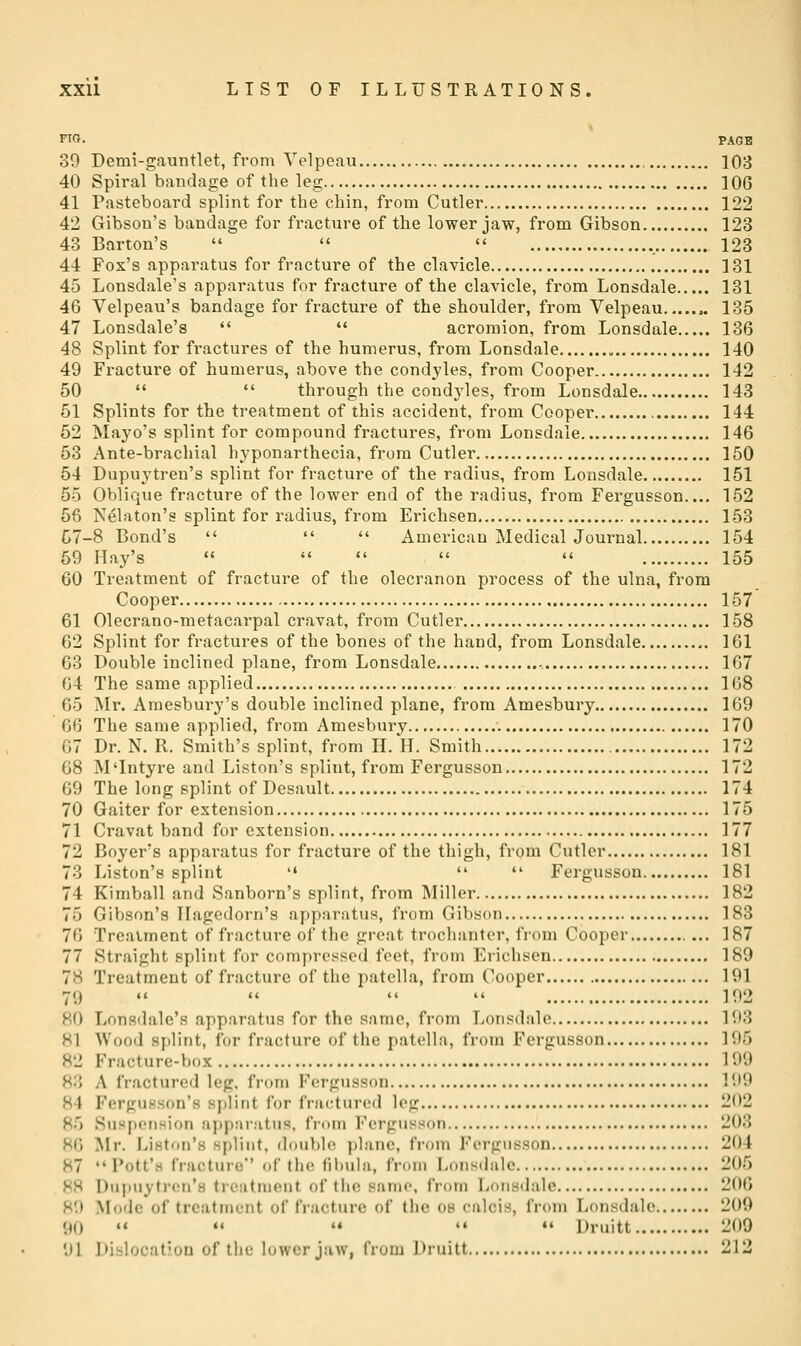 FIG. PAGE 39 Demi-gauntlet, from Velpeau 103 40 Spiral bandage of the leg 106 41 Pasteboard splint for the chin, from Cutler 122 42 Gibson's bandage for fracture of the lower jaw, from Gibson 123 43 Barton's  '♦  123 44 Fox's apparatus for fracture of the clavicle 131 45 Lonsdale's apparatus for fracture of the clavicle, from Lonsdale 131 46 Velpeau's bandage for fracture of the shoulder, from Velpeau 135 47 Lonsdale's   acromion, from Lonsdale 136 48 Splint for fractures of the humerus, from Lonsdale 140 49 Fracture of humerus, above the condyles, from Cooper 142 50   through the cond3'les, from Lonsdale 143 51 Splints for the treatment of this accident, from Cooper 144 52 Mayo's splint for compound fractures, from Lonsdale 146 53 Ante-brachial hyponarthecia, from Cutler 150 54 Dupuytren's splint for fracture of the radius, from Lonsdale 151 55 Oblique fracture of the lower end of the radius, from Fergusson.... 152 56 N^laton's splint for radius, from Erichsen 153 C7-8 Bond's    American Medical Journal 154 59 Hay's      155 60 Treatment of fracture of the olecranon process of the ulna, from Cooper 157 61 Olecrano-metacarpal cravat, from Cutler 158 62 Splint for fractures of the bones of the hand, from Lonsdale 161 63 Double inclined plane, from Lonsdale -. 167 64 The same applied 108 65 Mr. Araesbury's double inclined plane, from Amesbury 169 66 The same applied, from Amesbury 170 67 Dr. N. R. Smith's splint, from H. H. Smith 172 68 M'Intyre and Liston's splint, from Fergusson 172 69 The long splint of Desault 174 70 Gaiter for extension 175 71 Cravat band for extension 177 72 Boyers apparatus for fracture of the thigh, from Cutler 181 73 Liston's splint '«  *' Fergusson 181 74 Kimball and Sanborn's splint, from Miller 182 75 Gibson's Ilagedorn's apparatus, from Gibson 183 76 Trcaiment of fracture of the great trochanter, from Cooper 187 77 Straight splint for compressed feet, from Erichsen 189 78 Treatment of fracture of the patella, from Cooper 191 79     192 80 Lonsdale's apparatus for the same, from Lonsdale 193 81 Wood splint, for fracture of the patella, from Fergusson 195 82 Fracture-box 199 83 A fractured leg, from Fergusson 199 84 FerguHson's splint for fractured log 202 85 SusfX'tision apparatus, fruin Fergusson 203 86 Mr. Liston's splint, double plane, from Fergusson 204 87 Pott's fracture of the lil)ula, from Lonsdale 205 88 Dupuytren's treatment of the same, from Lonsdale 206 89 Mode of treatment of fracture of the ob calcis, from Lonsdale 200 90  *♦ ** '♦ •• Druitt 209 91 Dislocation of the lower jaw, from Druitt 212