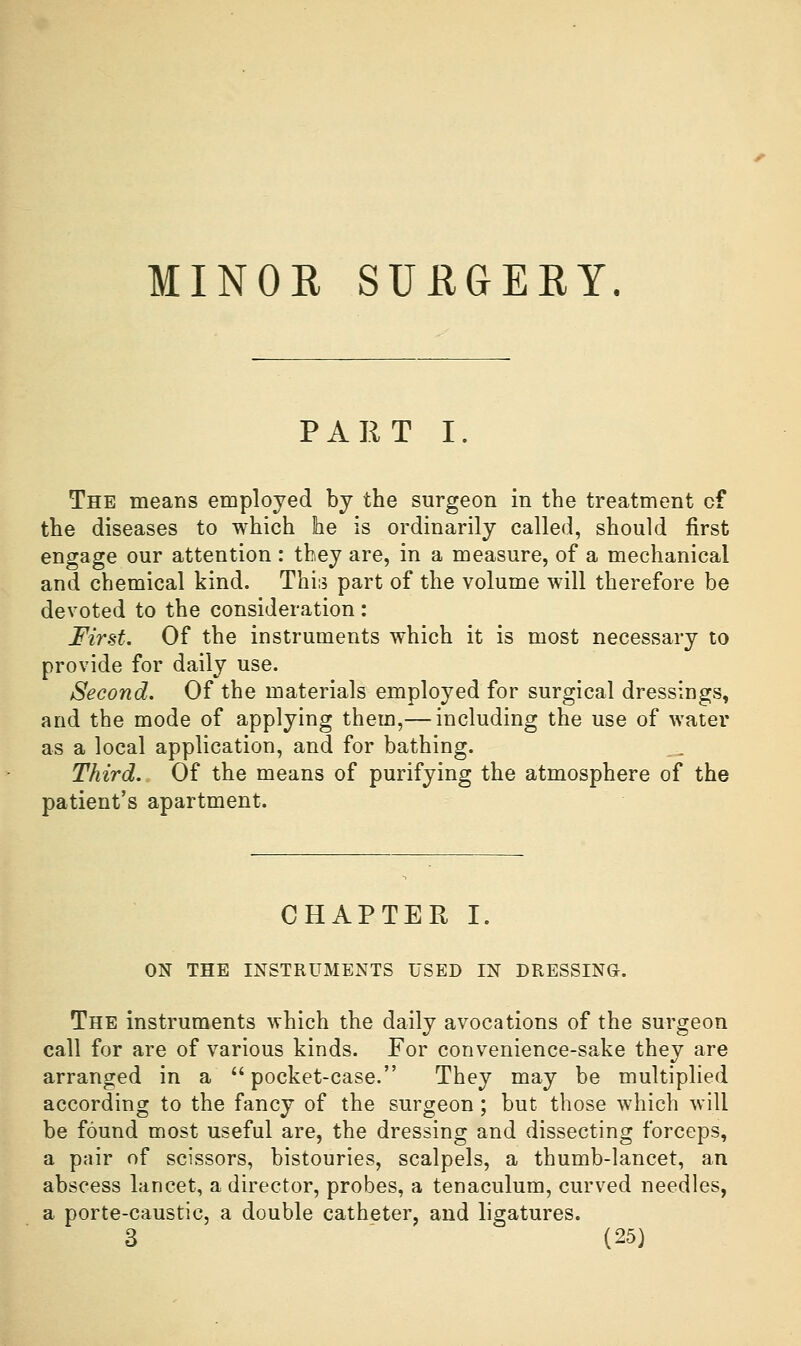 MINOE SUEGERY PART I. The means employed by the surgeon in the treatment of the diseases to which he is ordinarily called, should first engage our attention : they are, in a measure, of a mechanical and chemical kind. This part of the volume will therefore be devoted to the consideration: First. Of the instruments which it is most necessary to provide for daily use. Second. Of the materials employed for surgical dressings, and the mode of applying them,— including the use of water as a local application, and for bathing. Third. Of the means of purifying the atmosphere of the patient's apartment. CHAPTER I. ON THE INSTRUMENTS USED IN DRESSING. The instruments which the daily avocations of the surgeon call for are of various kinds. For convenience-sake they are arranged in a pocket-case. They may be multiplied according to the fancy of the surgeon; but those which will be found most useful are, the dressing and dissecting forceps, a pair of scissors, bistouries, scalpels, a thumb-lancet, an abscess lancet, a director, probes, a tenaculum, curved needles, a porte-caustic, a double catheter, and ligatures.