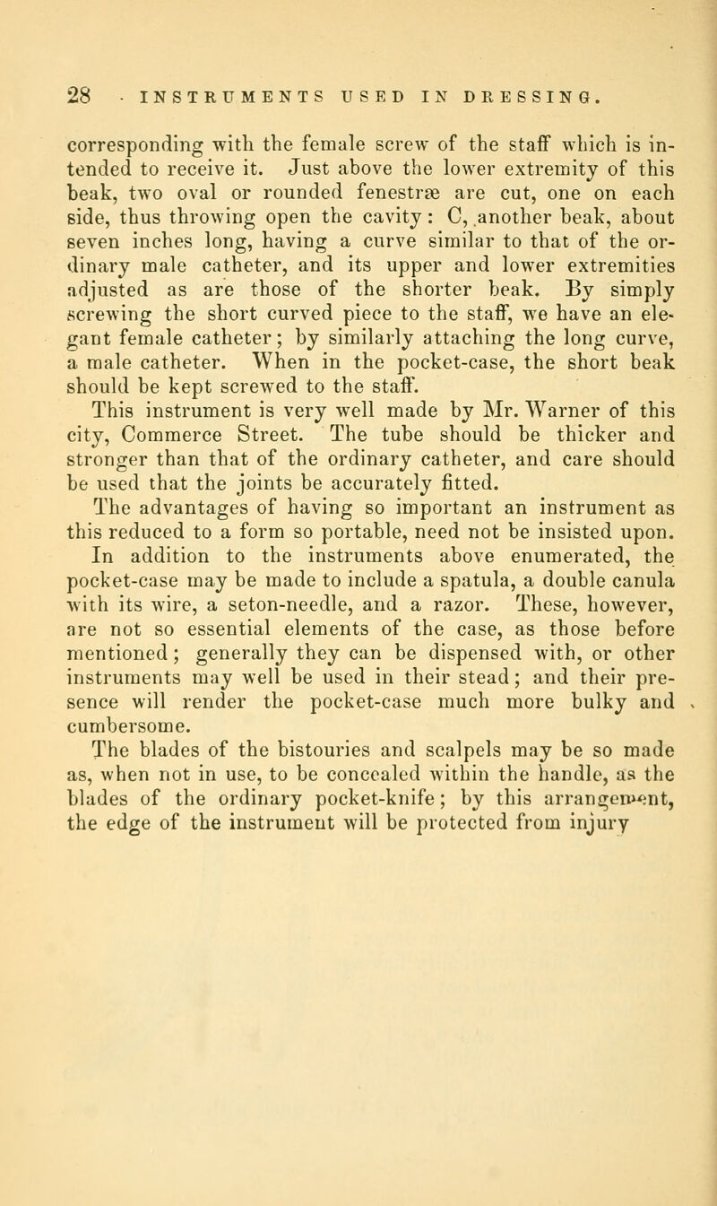 corresponding with the female screw of the staff which is in- tended to receive it. Just above the lower extremity of this beak, two oval or rounded fenestrse are cut, one on each side, thus throwing open the cavity: C, another beak, about seven inches long, having a curve similar to that of the or- dinary male catheter, and its upper and lower extremities adjusted as are those of the shorter beak. By simply screwing the short curved piece to the staif, we have an ele- gant female catheter; by similarly attaching the long curve, a male catheter. When in the pocket-case, the short beak should be kept screwed to the staff. This instrument is very well made by Mr. Warner of this city. Commerce Street. The tube should be thicker and stronger than that of the ordinary catheter, and care should be used that the joints be accurately fitted. The advantages of having so important an instrument as this reduced to a form so portable, need not be insisted upon. In addition to the instruments above enumerated, the pocket-case may be made to include a spatula, a double canula with its wire, a seton-needle, and a razor. These, however, are not so essential elements of the case, as those before mentioned; generally they can be dispensed with, or other instruments may well be used in their stead; and their pre- sence will render the pocket-case much more bulky and cumbersome. The blades of the bistouries and scalpels may be so made as, when not in use, to be concealed within the handle, as the blades of the ordinary pocket-knife; by this arrangeni^nt, the edge of the instrument will be protected from injury