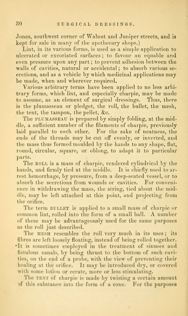 Jones, southwest corner of Walnut and Juniper streets, and is kept for sale in many of the apothecary shops.) Lint, in its various forms, is used as a simple application to ulcerated or excoriated surfaces; to favour an equable and even pressure upon any part; to prevent adhesion between the walls of cavities, natural or accidental; to absorb various se- cretions, and as a vehicle by which medicinal applications may be made, when and W'herever required. Various arbitrary terms have been applied to no less arbi- trary forms, which lint, and especially charpie, may be made to assume, as an element of surgical dressings. Thus, there is the plumasseau or pledget, the roll, the bullet, the mesh, the tent, the tampon, the pellet, &c. The PLUMASSEAU is prepared by simply folding, at the mid- dle, a sufficient number of the filaments of charpie, previously laid parallel to each other. For the sake of neatness, the ends of the threads may be cut off evenly, or inverted, and the mass thus formed moulded by the hands to any shape, flat, round, circular, square, or oblong, to adapt it to particular- parts. The ROLL is a mass of charpie, rendered cylindrical by the hands, and firmly tied at the middle. It is chiefly used to ar- rest hemorrhage, by pressure, from a deep-seated vessel, or to absorb the secretions from wounds or cavities. For conveni- ence in withdrawing the mass, the string, tied about the mid- dle, may be left attached at this point, and projecting from the orifice. The term bullet is applied to a small mass of charpie or common lint, rolled into the form of a small ball. A number of these may be advantageously used for the same purposes as the roll just described. The mesh resembles the roll very much in its uses ; its fibres are left loosely floating, instead of being rolled together. It is sometimes employed in the treatment of sinuses and fistulous canals, by being thrust to the bottom of such cavi- ties, on the end of a probe, with the view of preventing their healing at the orifice. It may be introduced dry, or covered Avith some lotion or cerate, more or less stimulating. 1'he TENT of charpie is made by twisting a certain amount of this substance into the form of a cone. For the purposes