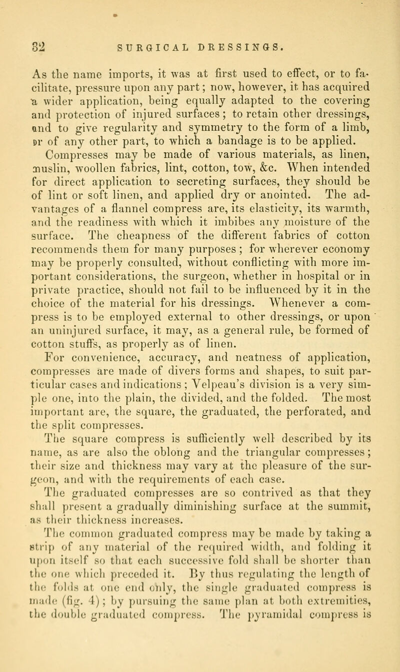 As the name imports, it was at first used to effect, or to fa« cilitate, pressure upon any part; now, however, it has acquired ^ wider application, being equally adapted to the covering and protection of injured surfaces; to retain other dressings, and to give regularity and symmetry to the form of a limb, Dr of any other part, to which a bandage is to be applied. Compresses may be made of various materials, as linen, muslin, woollen fabrics, lint, cotton, tow, &c. When intended for direct application to secreting surfaces, they should be of lint or soft linen, and applied dry or anointed. The ad- vantages of a flannel compress are, its elasticity, its warmth, and the readiness with which it imbibes any nioisture of the surface. The cheapness of the different fabrics of cotton recommends them for many purposes ; for wherever economy may be properly consulted, without conflicting with more im- portant considerations, the surgeon, whether in hospital or in private practice, should not fail to be influenced by it in the choice of the material for his dressings. Whenever a com- press is to be employed external to other dressings, or upon an uninjured surface, it may, as a general rule, be formed of cotton stuffs, as properly as of linen. For convenience, accuracy, and neatness of application, compresses are made of divers forms and shapes, to suit par- ticular cases and indications ; Velpeau's division is a very sim- ple one, into the plain, the divided, and the folded. The most important are, the square, the graduated, the perforated, and the split compresses. The square compress is sufficiently well- described by its name, as are also the oblong and the triangular compresses; their size and thickness may vary at the pleasure of the sur- geon, and with the requirements of each case. The graduated compresses are so contrived as that they shall present a gradually diminishing surface at the summit, as their thickness increases. The common graduated compress may be made by taking a strip of any material of the ret^uired width, and folding it upon itself so that each successive fold shall be shorter than the one which preceded it. By thus regulating the length of tlu; folds at one end only, the single graduated compress is mad(; (fig. 4); by pursuing the same plan at both extremities, the double graduated compress. The pyramidal compress is