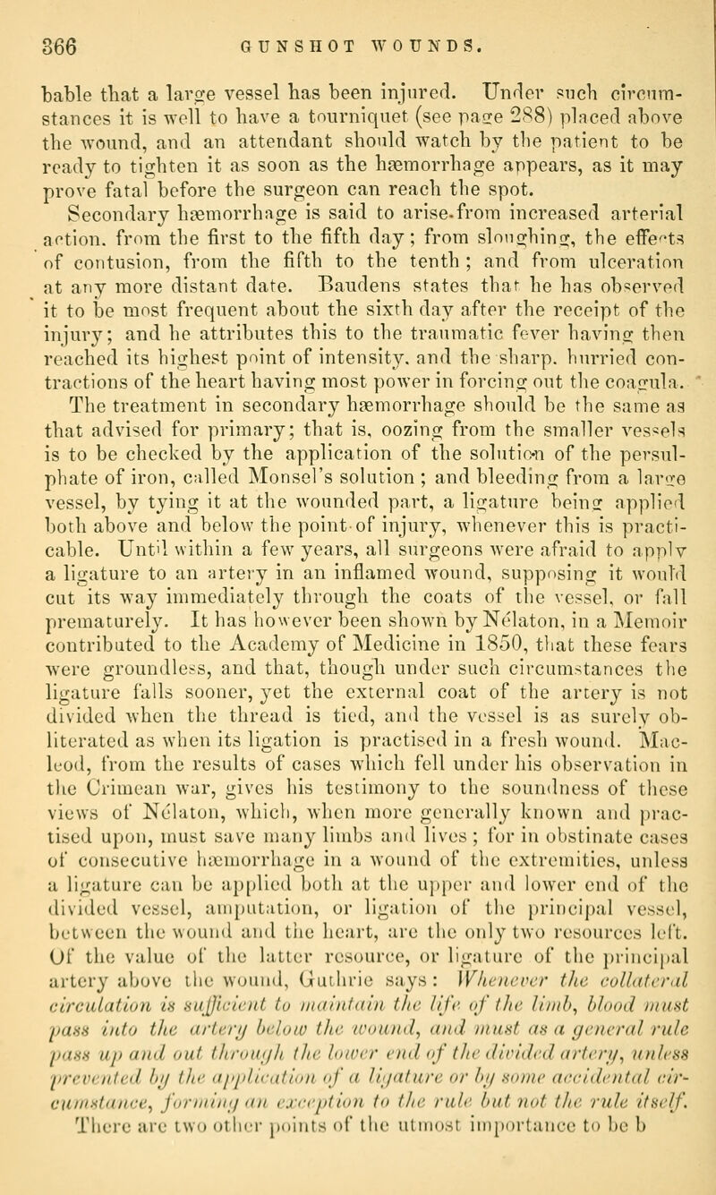 bable tliat a lar.2:e vessel lias been injured. Unrler Piich circnm- stances it is well to have a tourniquet (see pacre 288) placed above the wound, and an attendant should watch by the patient to be ready to tighten it as soon as the haemorrhage appears, as it may- prove fatal before the surgeon can reach the spot. Secondary haemorrhage is said to arise.from increased arterial action, from the first to the fifth day; from slouo-hino^, the effe<ts of contusion, from the fifth to the tenth ; and from ulceration at any more distant date. Baudens states that he has observed it to be most frequent about the sixth day after the receipt of the injury; and he attributes this to the traumatic fever bavins^ then reached its highest point of intensity, and the sharp, hurried con- tractions of the heart having most power in forcing out the coagula. The treatment in secondary haemorrhage should be the same as that advised for primary; that is, oozing from the smaller ves«el«; is to be checked by the application of the solutio-n of the persul- phate of iron, called Monsel's solution ; and bleeding from a laree vessel, by tying it at the wounded part, a lio;ature beinsf applioil both above and below the point-of injury, whenever this is practi- cable. Until within a few years, all surgeons were afraid to apply a ligature to an artery in an inflamed wound, supposing it would cut its way immediately through the coats of the vessel, or fall prematurely. It has however been shown by Nelaton, in a Memoir contributed to the Academy of Medicine in 1850, tliat these fears were groundless, and that, though under such circumstances the ligature falls sooner, yet the external coat of the artery is not divided when the thread is tied, and the vessel is as surely ob- literated as when its ligation is practised in a fresh wound. Mac- luod, from the results of cases which fell under his observation in the Crimean war, gives his testimony to the soundness of these views of Nekton, which, when more generally known and prac- tised upon, must save many limbs and lives ; for in obstinate cases of consecutive iiaemorrhage in a wound of the extremities, unless a ligature can be applied both at the upper and lower end of the divided vessel, amputation, or ligation of the principal vessel, between the wound and tiie heart, are the only two resources left. Of the value of the latter resource, or ligature of the principal artery above the wound, GuLJirie says : Whenever the coUaferdl circulation is suJlficient to ind'nitain the life oj' (he limh^ blood must yaas into the artery below the wound, and must an a general rule pass up and out through the lower end of the divided artery, unless yrevenied bg the aiqilieation (f a ligature or bg Home aecidental eir- cunmtanee, forming <(n exeeption to the rule but not the r2ile itself. There ai'e two ollifi- ixiints of the utmost iinpoi-taiice to he b