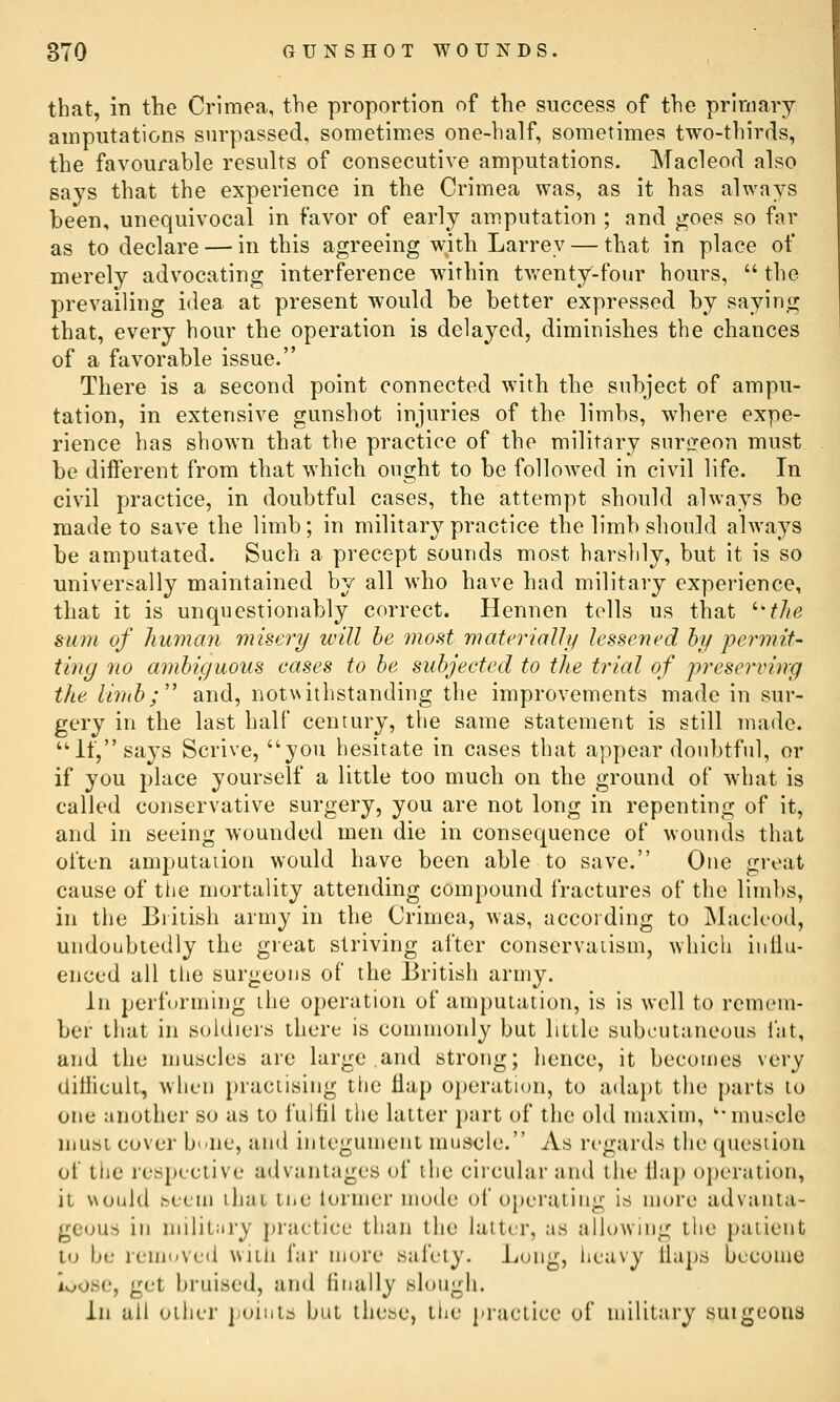 that, in the Crimea, the proportion of the success of the primary amputations surpassed, sometimes one-half, sometimes two-thirds, the favourable results of consecutive amputations. Macleod also says that the experience in the Crimea was, as it has always been, unequivocal in favor of early amputation ; and goes so far as to declare — in this agreeing with Larrey — that in place of merely advocating interference within twenty-four hours,  the prevailing idea at present would be better expressed by saying that, every hour the operation is delayed, diminishes the chances of a favorable issue. There is a second point connected with the subject of ampu- tation, in extensive gunshot injuries of the limbs, where expe- rience has shown that the practice of the military snrjreon must be diflerent from that which ought to be followed in civil life. In civil practice, in doubtful cases, the attempt should always be made to save the limb; in military practice the limb should always be amputated. Such a precept sounds most harshly, but it is so universally maintained by all who have had military experience, that it is unquestionably correct. Hennen tolls us that '•'the sum of hu7nan miseri/ will be most materially lessened by permit- ting no ambiguous cases to be suhjeeted to the trial of preserving the li7nb; and, notvvithstanding the improvements made in sur- gery in the last half century, the same statement is still made. ''It, says Scrive, you hesitate in cases that appear doubtful, or if you place yourself a little too much on the ground of what is called conservative surgery, you are not long in repenting of it, and in seeing wounded men die in consequence of wounds that ot'tcn amputation would have been able to save. One great cause of tiie mortality attending compound fractures of the limbs, in the British army in the Crimea, was, according to Macleod, undoubtedly the great striving after conservaiism, which inllu- enced all the surgeons of the British army. In performing ihe operation of amputation, is is well to remem- ber that in soldiers there is connnonly but little subcutaneous fat, and the muscles arc large and strong; hence, it becomes very tlithcult, when practising the Hap operation, to adapt the parts to one another so as to fulfil the latter part of the old maxim, '-muscle musi cover b'-ne, and integument muscle. As regards the question of the respective advantages of the ciicular and the 11a}) operation, it would hcem ihai tiic lormer mode of operating is more advanta- geous in niilit;iry practice than the latter, as allowing the patient to be removed witli far more safety, l^ong, heavy tlaps become ioosc, get bruised, and finally slough. in all oilier jioiuls but these, the practice of military suigcons