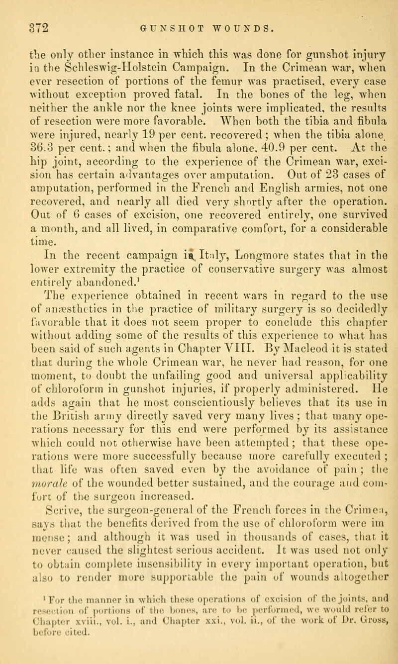 the only other instance in -wliicli this was done for gunshot injury Iq the Scbleswig-Holstein Campaign. In the Crimean war, when ever resection of portions of the femur was practised, every case without exception proved fatal. In the bones of the leg, when neither the ankle nor the knee joints were implicated, the results of resection were more favorable. When both the tibia and fibula were injured, nearly 19 per cent, recovered ; when the tibia alone 36.3 per cent.; and when the fibula alone, 40.9 per cent. At the hip joint, according to the experience of the Crimean war, exci- sion has certain advantages over amputation. Out of 23 cases of amputation, performed in the French and English armies, not one recovered, and nearly all died very shortly after the operation. Out of 6 cases of excision, one recovered entirely, one survived a month, and all lived, in comparative comfort, for a considerable time. In the recent campaign ia, It.il}^, Longmore states that in the lower extremity the practice of conservative surgery was almost entirely abandoned.^ The experience obtained in recent wars in regard to the use of Huj^sthctics in the practice of military surgery is so decidedly favorable that it does not seem proper to conclude this chapter without adding some of the results of this experience to what has been said of such agents in Chapter VIII. By Macleod it is stated that during the whole Crimean war, he never had reason, for one moment, to doubt the unfailing good and universal applicability of chloroform in gunshot injuries, if properly administered, lie adds again that he most conscientiously believes that its use in the British aruiy directly saved very many lives ; that many ope- rations necessary for this end were performed by its assistance which could not otherwise have been attempted; that these ope- rations were more successfully because more carefully executed ; that life was often saved even by the avoidance of jjain ; the morale of tlie wounded better sustained, and the courage and coin- furt of th-e surgeon increased. Scrive, the surgeon-general of the French forces in the Crimea, says that the benefits derived from the use of chloroform were im iiieiise; and although it was used in thousands of cases, tliat it nev(;r caused the slightest serious accident. It was used not only to obtain complete insensibility in every important operation, but also to rcrider more supporiable the })ain of wounds altogether For tho manner in which these operations of excision of the joints, and ■Lion of jtortioris of the hor^(^s, an; to h(! ^H'rfornied, we woohl refer to Chapter xviii., vol. i., and Chaptc^r xxi., vol. ii., of the work uf Dr. (Jros8, before cited. rese