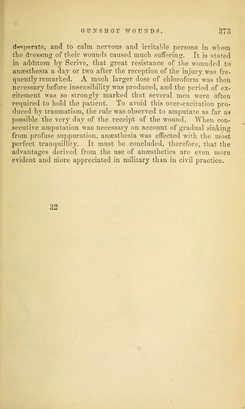 desperate, and to calm nervous and irritable persons in wliora the dressing of their wounds caused much suiferinor. It is stated in addition by Scrive, that great resistance of the wounded to anaesthesia a day or two after the reception of the injury was fre- quently remarked. A much larger dose of chloroform was then necessary before insensibility was produced, and the period of ex- citement was so strongly marked that several men were often required to hold the patient. To avoid this over-excitation pro- duced by traumatism, the rule was observed to amputate as far as possible the very day of the receipt of the wound. When con- secutive amputation was necessary on account of gradual sinking from profuse suppuration, anaesthesia was effected with the most perfect tranquillity. It must be concluded, therefore, that the advantages derived from the use of anaesthetics are even more evident and more appreciated in military than in civil practice. 32