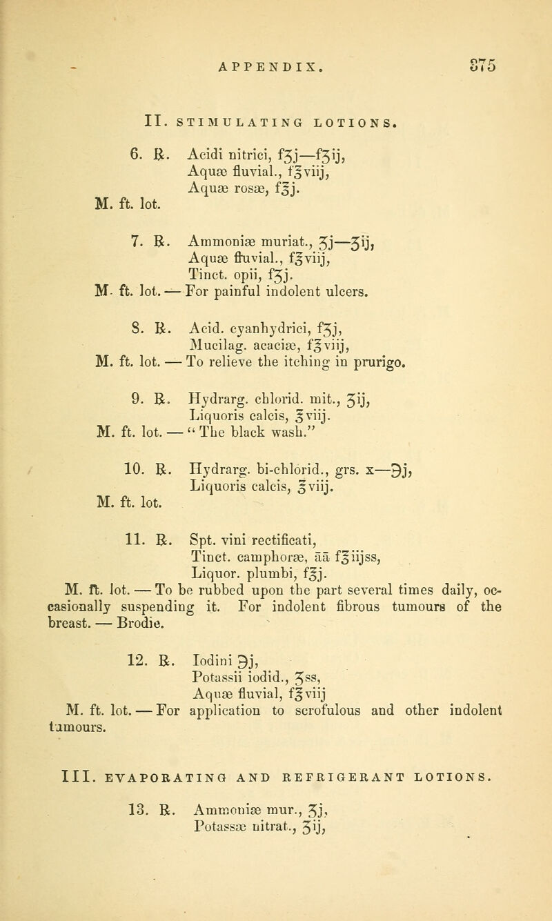 II. STIMULATING LOTIONS. 6. B:. Acidi nitrici, f3j—f3ij, Aquae fluvial., t'sviij, Aquae rosse, f^j. M. ft. lot. 7. R. Ammonise muriat., 5J—3^1 Aquse fluvial., f^viij, Tinct. opii, f3J. M- ft. lot.— For painful indolent ulcers. 8. R. Acid, cjanhjdrici, f3J, Mucilag. acacise, f^viij, M. ft. lot. — To relieve the itching in prurigo. 9. R. Hydrarg. chlorid. mit., 3^? Liquoris calcis, ^viij. M. ft. lot. —  The black wash. 10. R. Hydrarg. bi-chlorid., grs. x—9j, Liquoris calcis, ^viij. M. ft. lot. 11. R. Spt. vini rectificati, Tinct. camphorse, aa f^iijss, Liquor, plumbi, f^j. M. ft. lot. — To be rubbed upon the part several times daily, oc- casionally suspending it. For indolent fibrous tumours of the breast. — Brodie. 12. R. Iodini9j, Potassii iodid., 5^^* Aquae fluvial, fjviij M. ft. lot. — For application to scrofulous and other indolent tamours. III. EVAPORATING AND REFRIGERANT LOTIONS, 13. R. Ammoniae mur., 3J? Potassae nitrat., 3ij;