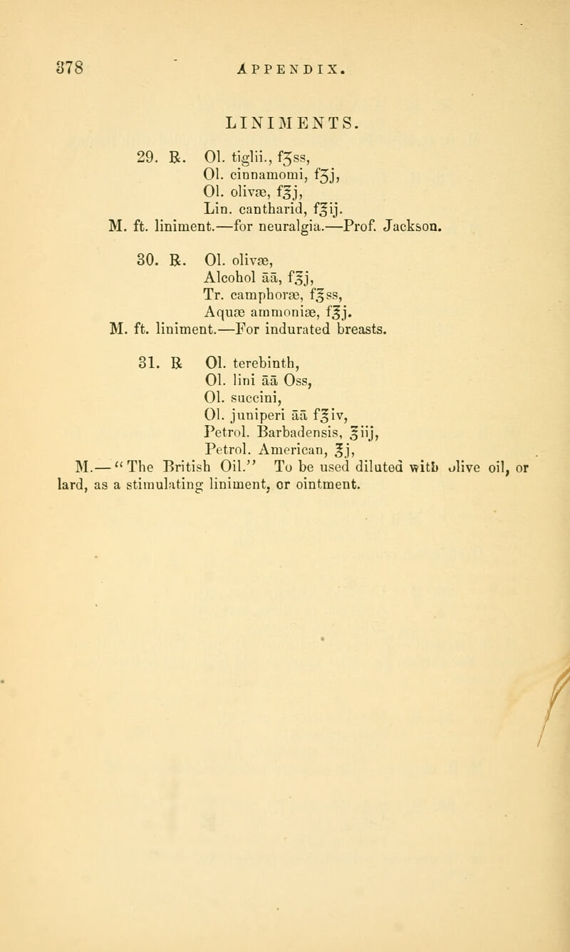 LINIMENTS. 29. B. 01. tiglii., f5ss, 01. cinnamomi, f5J, 01. olivge, f^h Lin. cantharid, f^ij. M. ft. liniment.—for neuralgia.—Prof. Jackson. 30. R. 01. olivje, Alcohol aa, f^j, Tr. camphome, f^ss, Aquae ammoniae, f^j. M. ft. liniment.—For indurated breasts. 31. R 01. terebinth, 01. lini aa Oss, 01. succini, 01. juniperi aa f^iv, Petrol. Barbadensis, ^iij, Petrol. American, ^j, M.—The British Oil. To be used diluted v?iti) olive oil, or lard, as a stimulating liniment, or ointment. /