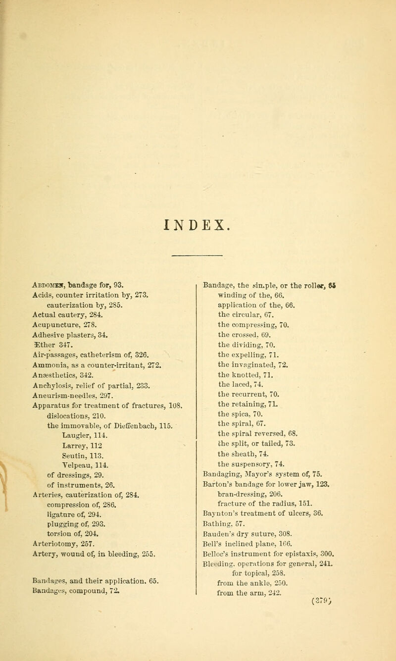 INDEX Aedosibn, bandage for, 93. Acids, counter irritation by, 273. cauterization by, 285. Actual cautery, 284, Acupuncture, 278. Adhesive plasters, 34. Ether 347. Air-passages, catheterism of, 326. Ammonia, as a counter-irritant, 272. Anajsthetics, 342. Anchylosis, relief of partial, 233. Aneurism-needles, 297. Apparatus for treatment of fractures, 108. dislocations, 210. the immovable, of Dieffenbach, 115. Laugier, 114. Larrey, 112 Seutin, 113. Yelpeau, 114. of dressings, 29. of instruments, 26. Arteries, cauterization of, 284. compression of, 286. ligature of, 294. plugging of, 293. torsion of, 204. Arteriotomy, 257. Artery, wound of, in bleeding, 255. Bandages, and their application. 65. Bandages, compound, 72. Bandage, the simple, or the roller^ 85 winding of the, 66. application of the, 66. the circular, 67. the compressing, 70. the crossed, 69. the dividing, 70. the expelling, 71. the invaginated, 72. the knotted, 71. the laced, 74. the recurrent, 70. the retaining, 7L the spica, 70. the spiral, 67. the spiral reversed, 68. the split, or tailed, 73. the sheath, 74, the suspensory, 74, Bandaging, Mayor's system of, 75. Barton's bandage for lower jaw, 123. bran-dressing, 206. fracture of the radius, 151. Baynton's treatment of ulcers, 36. Bathing. 57. Bauden's dry suture, 308. Bell's inclined plane, 166. Belloc's instrument for epistaxis, 300. Bleeding, operations for general, 241. for topical, 258. from the ankle, 250, from the arm, 242. (2r9>