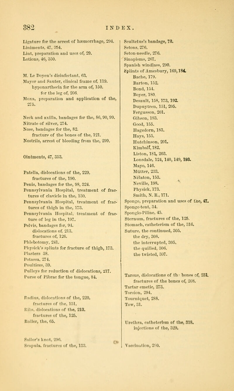 Ligature for the arrest of hsDmorrhage, 294. Liniments, 47, 354. Lint, preparation and uses of, 29. Lotions, 46, 350. M. Le Doyen's disinfectant, 63. Mayor and Sauter, clinical frame of, 119. hyponarthecia for the arm of, 150. for the leg of, 206, Moxa, preparation and application of the, 275. Neck and axilla, bandages for the, 86, 90, 99. Nitrate of silver, 274. Nose, bandages for the, 82. fracture of the bones of the, 121. Nostrils, arrest of bleeding from the, 299. Ointments, 47, 353. Patella, dislocations of the, 229. fractures of the, 190. Penis, bandages for the, 98, 324. Pennsylvania Hospital, treatment of frac- tures of clavicle in the, 130. Pennsylvania Hospital, treatment of frac- tures of thigh in the, 173. Pennsylvania Hospital, treatment of frac- ture of leg in the, 197. Pelvis, bandages for, 94. dislocations of 213. fractures of, 126. Phlebotomy, 241. Physick's splints for fracture of thigh, 173. Plasters 38. Potassa, 274. Poultices, 39. Pulleys for reduction of dislocations, 217. Purse of Pibrac for the tongue, 84. Radius, dislocations of the, 220. fractures of the, 151. r.ibs. disloriitions of the, 213. fractures of the, 125. Koiler, the, 05. Pnilor'fl knot, 2flfi. Bcapuhi. fraclurcH of the, 133. Scultetus's bandage, 73. Setons. 276. Seton-needle, 276. Sinapisms, 267. Spanish windlass, 290. Splints of Amesbury, 169,184. Bache, 179. Barton, 152. Bond, 154. Boyer, 180. Desault, 158, 173,192. Dupuytren, 151, 205. Fergusson, 201. Gibson, 183. Good, 155. Hagedorn, 183. Hays, 155. Hutchinson, 201. Kimbair,182. Liston, 181, 203. Lonsdale, 124,140,149, 193. Mayo, 146. Mutter, 233. Nelaton, 153. Neville, 198. Physick, 173. Smith, N. R., 171. Sponge, preparation and uses of the, 47. Sponge-tent, 34. Spongio-Piline, 45. Sternum, fractures of the, 125. Stomach, catheterism of the, 316. Suture, the continued, 305. the dry, 308. the interrupted, 305. the quilled, 300. the twisted, 307. Tarsus, dislocations of th > bone« of, 231, fractures of the bones of, 208. Tartar emetic, 273. Torsion, 294. 'J'ourniiiuet, 288. Tow, 31. Urethra, catheterism of the, 818. iDJcctioiiH of the, 329.